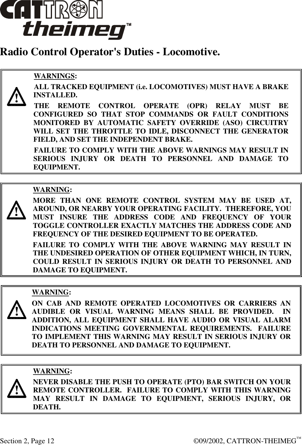  Section 2, Page 12  ©09/2002, CATTRON-THEIMEG™ Radio Control Operator&apos;s Duties - Locomotive.     WARNINGS: ALL TRACKED EQUIPMENT (i.e. LOCOMOTIVES) MUST HAVE A BRAKE INSTALLED. THE REMOTE CONTROL OPERATE (OPR) RELAY MUST BE CONFIGURED SO THAT STOP COMMANDS OR FAULT CONDITIONS MONITORED BY AUTOMATIC SAFETY OVERRIDE (ASO) CIRCUITRY WILL SET THE THROTTLE TO IDLE, DISCONNECT THE GENERATOR FIELD, AND SET THE INDEPENDENT BRAKE.  FAILURE TO COMPLY WITH THE ABOVE WARNINGS MAY RESULT IN SERIOUS INJURY OR DEATH TO PERSONNEL AND DAMAGE TO EQUIPMENT.        WARNING: MORE THAN ONE REMOTE CONTROL SYSTEM MAY BE USED AT, AROUND, OR NEARBY YOUR OPERATING FACILITY.  THEREFORE, YOU MUST INSURE THE ADDRESS CODE AND FREQUENCY OF YOUR TOGGLE CONTROLLER EXACTLY MATCHES THE ADDRESS CODE AND FREQUENCY OF THE DESIRED EQUIPMENT TO BE OPERATED. FAILURE TO COMPLY WITH THE ABOVE WARNING MAY RESULT IN THE UNDESIRED OPERATION OF OTHER EQUIPMENT WHICH, IN TURN, COULD RESULT IN SERIOUS INJURY OR DEATH TO PERSONNEL AND DAMAGE TO EQUIPMENT.       WARNING: ON CAB AND REMOTE OPERATED LOCOMOTIVES OR CARRIERS AN AUDIBLE OR VISUAL WARNING MEANS SHALL BE PROVIDED.  IN ADDITION, ALL EQUIPMENT SHALL HAVE AUDIO OR VISUAL ALARM INDICATIONS MEETING GOVERNMENTAL REQUIREMENTS.  FAILURE TO IMPLEMENT THIS WARNING MAY RESULT IN SERIOUS INJURY OR DEATH TO PERSONNEL AND DAMAGE TO EQUIPMENT.    WARNING: NEVER DISABLE THE PUSH TO OPERATE (PTO) BAR SWITCH ON YOUR REMOTE CONTROLLER.  FAILURE TO COMPLY WITH THIS WARNING MAY RESULT IN DAMAGE TO EQUIPMENT, SERIOUS INJURY, OR DEATH.    