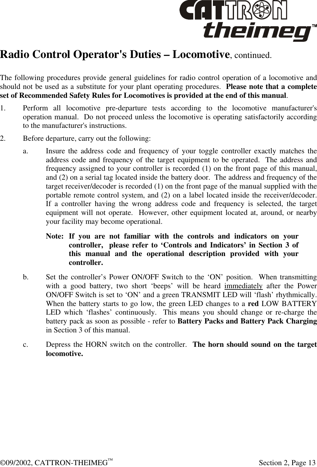  ©09/2002, CATTRON-THEIMEG™   Section 2, Page 13 Radio Control Operator&apos;s Duties – Locomotive, continued.  The following procedures provide general guidelines for radio control operation of a locomotive and should not be used as a substitute for your plant operating procedures.  Please note that a complete set of Recommended Safety Rules for Locomotives is provided at the end of this manual.   1. Perform all locomotive pre-departure tests according to the locomotive manufacturer&apos;s operation manual.  Do not proceed unless the locomotive is operating satisfactorily according to the manufacturer&apos;s instructions. 2. Before departure, carry out the following: a. Insure the address code and frequency of your toggle controller exactly matches the address code and frequency of the target equipment to be operated.  The address and frequency assigned to your controller is recorded (1) on the front page of this manual, and (2) on a serial tag located inside the battery door.  The address and frequency of the target receiver/decoder is recorded (1) on the front page of the manual supplied with the portable remote control system, and (2) on a label located inside the receiver/decoder.  If a controller having the wrong address code and frequency is selected, the target equipment will not operate.  However, other equipment located at, around, or nearby your facility may become operational. Note: If you are not familiar with the controls and indicators on your  controller,  please refer to ‘Controls and Indicators’ in Section 3 of this manual and the operational description provided with your controller. b. Set the controller’s Power ON/OFF Switch to the ‘ON’ position.  When transmitting with a good battery, two short ‘beeps’ will be heard immediately after the Power ON/OFF Switch is set to ‘ON’ and a green TRANSMIT LED will ‘flash’ rhythmically.  When the battery starts to go low, the green LED changes to a red LOW BATTERY LED which ‘flashes’ continuously.  This means you should change or re-charge the battery pack as soon as possible - refer to Battery Packs and Battery Pack Charging in Section 3 of this manual. c. Depress the HORN switch on the controller.  The horn should sound on the target locomotive. 