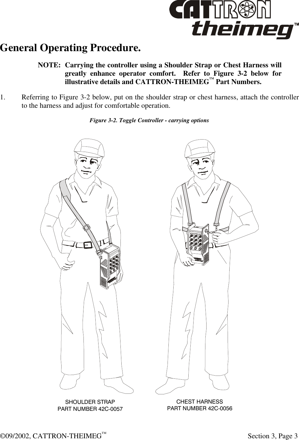  ©09/2002, CATTRON-THEIMEG™   Section 3, Page 3 General Operating Procedure.  NOTE: Carrying the controller using a Shoulder Strap or Chest Harness will greatly enhance operator comfort.  Refer to Figure 3-2 below for illustrative details and CATTRON-THEIMEG™ Part Numbers. 1. Referring to Figure 3-2 below, put on the shoulder strap or chest harness, attach the controller to the harness and adjust for comfortable operation. Figure 3-2. Toggle Controller - carrying options CHEST HARNESSPART NUMBER 42C-0056SHOULDER STRAPPART NUMBER 42C-0057 