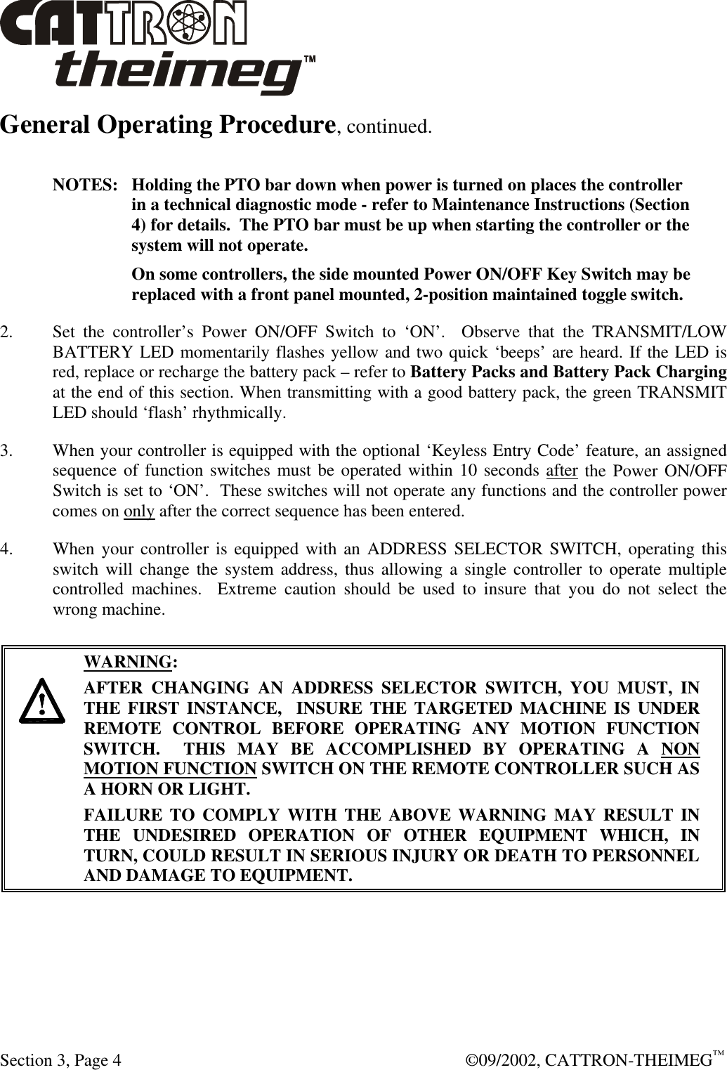  Section 3, Page 4  ©09/2002, CATTRON-THEIMEG™ General Operating Procedure, continued.  NOTES:   Holding the PTO bar down when power is turned on places the controller in a technical diagnostic mode - refer to Maintenance Instructions (Section 4) for details.  The PTO bar must be up when starting the controller or the system will not operate.   On some controllers, the side mounted Power ON/OFF Key Switch may be replaced with a front panel mounted, 2-position maintained toggle switch. 2. Set the controller’s Power ON/OFF Switch to ‘ON’.  Observe that the TRANSMIT/LOW BATTERY LED momentarily flashes yellow and two quick ‘beeps’ are heard. If the LED is red, replace or recharge the battery pack – refer to Battery Packs and Battery Pack Charging at the end of this section. When transmitting with a good battery pack, the green TRANSMIT LED should ‘flash’ rhythmically. 3. When your controller is equipped with the optional ‘Keyless Entry Code’ feature, an assigned sequence of function switches must be operated within 10 seconds after the Power ON/OFF Switch is set to ‘ON’.  These switches will not operate any functions and the controller power comes on only after the correct sequence has been entered. 4. When your controller is equipped with an ADDRESS SELECTOR SWITCH, operating this switch will change the system address, thus allowing a single controller to operate multiple controlled machines.  Extreme caution should be used to insure that you do not select the wrong machine.      WARNING: AFTER CHANGING AN ADDRESS SELECTOR SWITCH, YOU MUST, IN THE FIRST INSTANCE,  INSURE THE TARGETED MACHINE IS UNDER REMOTE CONTROL BEFORE OPERATING ANY MOTION FUNCTION SWITCH.  THIS MAY BE ACCOMPLISHED BY OPERATING A NON MOTION FUNCTION SWITCH ON THE REMOTE CONTROLLER SUCH AS A HORN OR LIGHT.  FAILURE TO COMPLY WITH THE ABOVE WARNING MAY RESULT IN THE UNDESIRED OPERATION OF OTHER EQUIPMENT WHICH, IN TURN, COULD RESULT IN SERIOUS INJURY OR DEATH TO PERSONNEL AND DAMAGE TO EQUIPMENT.  