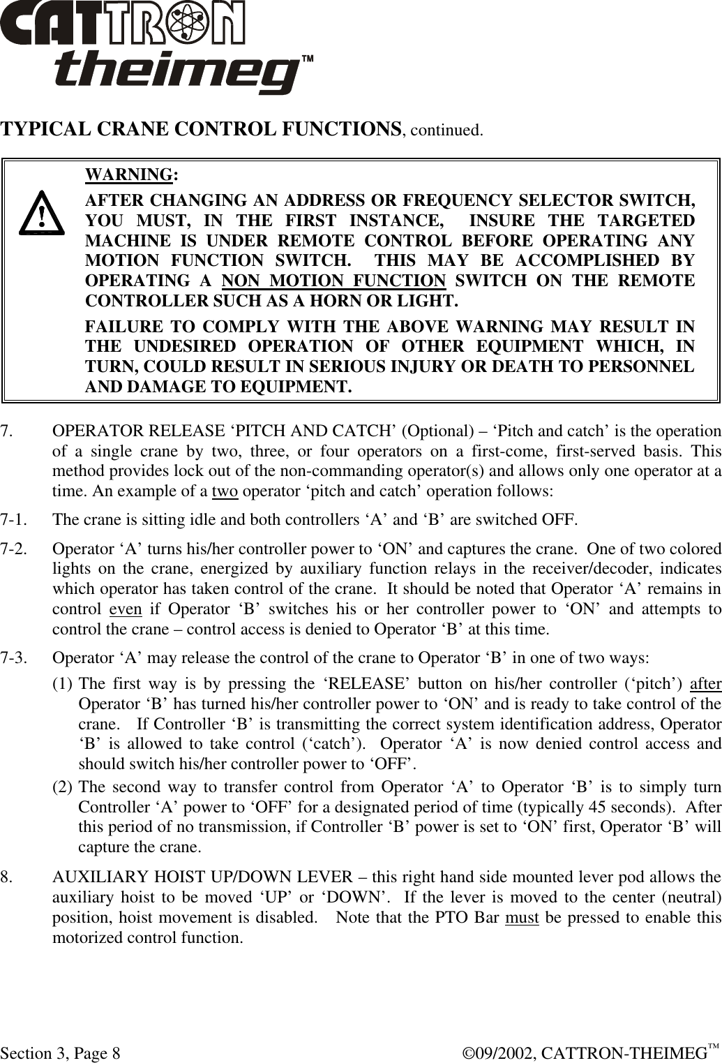  Section 3, Page 8  ©09/2002, CATTRON-THEIMEG™ TYPICAL CRANE CONTROL FUNCTIONS, continued.      WARNING: AFTER CHANGING AN ADDRESS OR FREQUENCY SELECTOR SWITCH, YOU MUST, IN THE FIRST INSTANCE,  INSURE THE TARGETED MACHINE IS UNDER REMOTE CONTROL BEFORE OPERATING ANY MOTION FUNCTION SWITCH.  THIS MAY BE ACCOMPLISHED BY OPERATING A NON MOTION FUNCTION SWITCH ON THE REMOTE CONTROLLER SUCH AS A HORN OR LIGHT.  FAILURE TO COMPLY WITH THE ABOVE WARNING MAY RESULT IN THE UNDESIRED OPERATION OF OTHER EQUIPMENT WHICH, IN TURN, COULD RESULT IN SERIOUS INJURY OR DEATH TO PERSONNEL AND DAMAGE TO EQUIPMENT.  7.  OPERATOR RELEASE ‘PITCH AND CATCH’ (Optional) – ‘Pitch and catch’ is the operation of a single crane by two, three, or four operators on a first-come, first-served basis. This method provides lock out of the non-commanding operator(s) and allows only one operator at a time. An example of a two operator ‘pitch and catch’ operation follows: 7-1. The crane is sitting idle and both controllers ‘A’ and ‘B’ are switched OFF. 7-2. Operator ‘A’ turns his/her controller power to ‘ON’ and captures the crane.  One of two colored lights on the crane, energized by auxiliary function relays in the receiver/decoder, indicates which operator has taken control of the crane.  It should be noted that Operator ‘A’ remains in control even if Operator ‘B’ switches his or her controller power to ‘ON’ and attempts to control the crane – control access is denied to Operator ‘B’ at this time.  7-3. Operator ‘A’ may release the control of the crane to Operator ‘B’ in one of two ways: (1) The first way is by pressing the ‘RELEASE’ button on his/her controller (‘pitch’) after Operator ‘B’ has turned his/her controller power to ‘ON’ and is ready to take control of the crane.   If Controller ‘B’ is transmitting the correct system identification address, Operator ‘B’ is allowed to take control (‘catch’).  Operator ‘A’ is now denied control access and should switch his/her controller power to ‘OFF’.  (2) The second way to transfer control from Operator ‘A’ to Operator ‘B’ is to simply turn Controller ‘A’ power to ‘OFF’ for a designated period of time (typically 45 seconds).  After this period of no transmission, if Controller ‘B’ power is set to ‘ON’ first, Operator ‘B’ will capture the crane. 8. AUXILIARY HOIST UP/DOWN LEVER – this right hand side mounted lever pod allows the auxiliary hoist to be moved ‘UP’ or ‘DOWN’.  If the lever is moved to the center (neutral) position, hoist movement is disabled.   Note that the PTO Bar must be pressed to enable this motorized control function.  