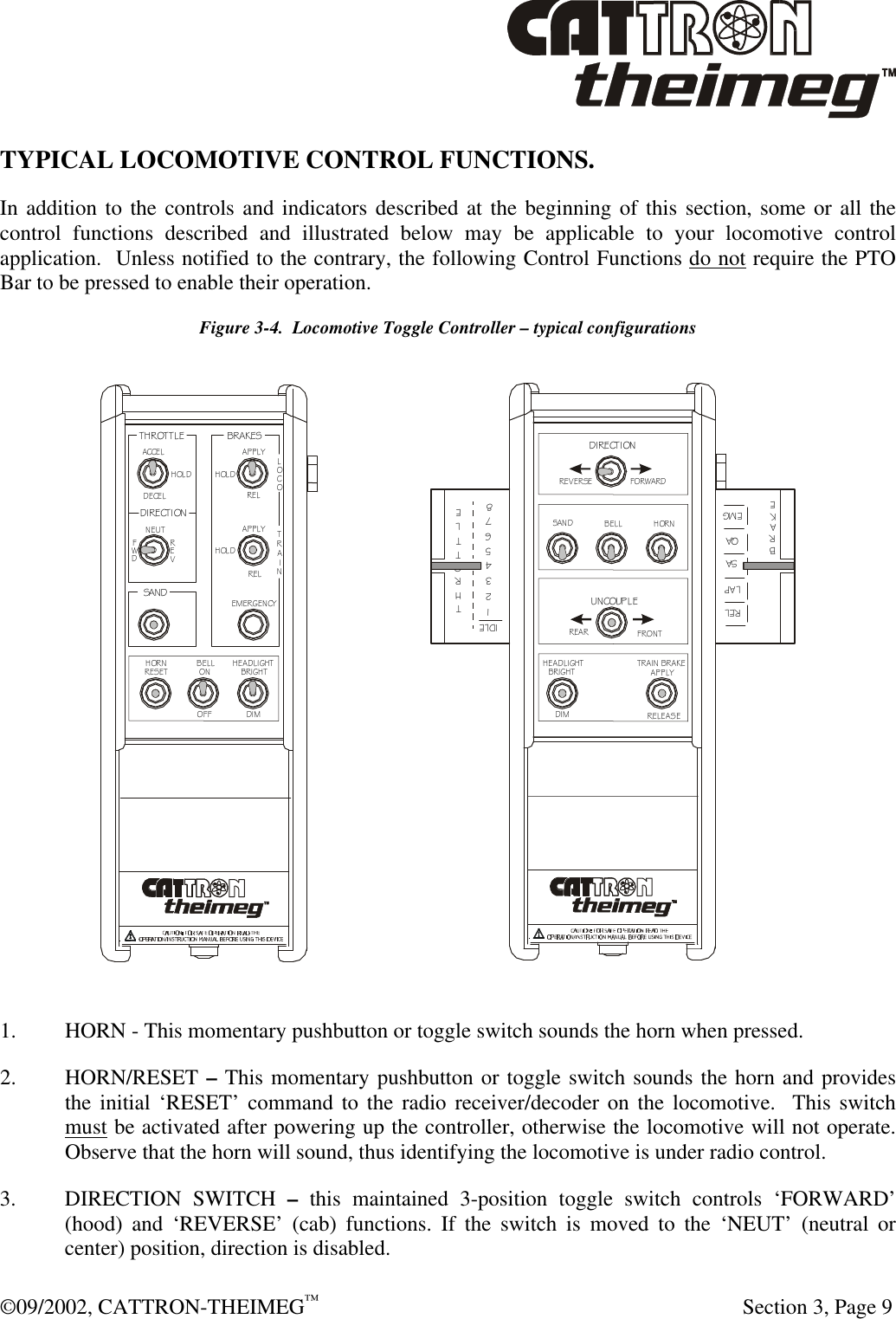  ©09/2002, CATTRON-THEIMEG™   Section 3, Page 9 TYPICAL LOCOMOTIVE CONTROL FUNCTIONS.  In addition to the controls and indicators described at the beginning of this section, some or all the control functions described and illustrated below may be applicable to your locomotive control application.  Unless notified to the contrary, the following Control Functions do not require the PTO Bar to be pressed to enable their operation.   Figure 3-4.  Locomotive Toggle Controller – typical configurations THROTTLEDIRECTIONBRAKESDIRECTIONUNCOUPLESANDSANDHOLDHOLDHOLDACCELAPPLYAPPLYDECELNEUTREVFWDRELRELEMERGENCYLOCOTRAINHORNHORNBELLBELLHEADLIGHTHEADLIGHTOFF DIMDIMBRIGHTBRIGHTONRESETREVERSEFORWARDREARFRONTTRAIN BRAKEAPPLYRELEASEI DLEROTHTTLE12345678RE LLA PS AQ AEM GBRAKE 1. HORN - This momentary pushbutton or toggle switch sounds the horn when pressed. 2. HORN/RESET – This momentary pushbutton or toggle switch sounds the horn and provides the initial ‘RESET’ command to the radio receiver/decoder on the locomotive.  This switch must be activated after powering up the controller, otherwise the locomotive will not operate.  Observe that the horn will sound, thus identifying the locomotive is under radio control. 3. DIRECTION SWITCH – this maintained 3-position toggle switch controls ‘FORWARD’ (hood) and ‘REVERSE’ (cab) functions. If the switch is moved to the ‘NEUT’ (neutral or center) position, direction is disabled. 