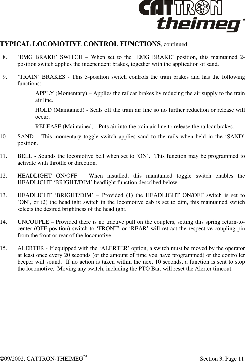  ©09/2002, CATTRON-THEIMEG™   Section 3, Page 11 TYPICAL LOCOMOTIVE CONTROL FUNCTIONS, continued.   8. ‘EMG BRAKE’ SWITCH – When set to the ‘EMG BRAKE’ position, this maintained 2-position switch applies the independent brakes, together with the application of sand.   9. ‘TRAIN’ BRAKES - This 3-position switch controls the train brakes and has the following functions: APPLY (Momentary) – Applies the railcar brakes by reducing the air supply to the train air line. HOLD (Maintained) - Seals off the train air line so no further reduction or release will occur. RELEASE (Maintained) - Puts air into the train air line to release the railcar brakes. 10. SAND – This momentary toggle switch applies sand to the rails when held in the ‘SAND’ position. 11. BELL - Sounds the locomotive bell when set to ‘ON’.  This function may be programmed to activate with throttle or direction. 12. HEADLIGHT ON/OFF – When installed, this maintained toggle switch enables the HEADLIGHT ‘BRIGHT/DIM’ headlight function described below. 13. HEADLIGHT ‘BRIGHT/DIM’ – Provided (1) the HEADLIGHT ON/OFF switch is set to ‘ON’, or (2) the headlight switch in the locomotive cab is set to dim, this maintained switch selects the desired brightness of the headlight.  14. UNCOUPLE – Provided there is no tractive pull on the couplers, setting this spring return-to-center (OFF position) switch to ‘FRONT’ or ‘REAR’ will retract the respective coupling pin from the front or rear of the locomotive. 15. ALERTER - If equipped with the ‘ALERTER’ option, a switch must be moved by the operator at least once every 20 seconds (or the amount of time you have programmed) or the controller beeper will sound.  If no action is taken within the next 10 seconds, a function is sent to stop the locomotive.  Moving any switch, including the PTO Bar, will reset the Alerter timeout. 