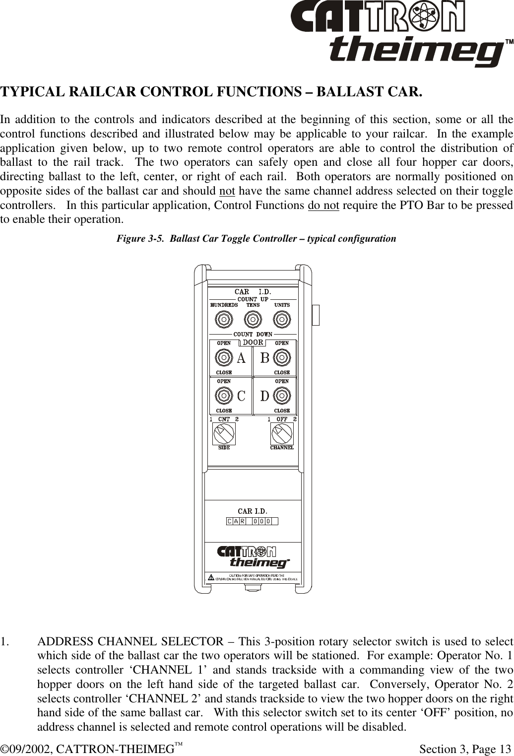  ©09/2002, CATTRON-THEIMEG™   Section 3, Page 13 TYPICAL RAILCAR CONTROL FUNCTIONS – BALLAST CAR.  In addition to the controls and indicators described at the beginning of this section, some or all the control functions described and illustrated below may be applicable to your railcar.  In the example application given below, up to two remote control operators are able to control the distribution of ballast to the rail track.  The two operators can safely open and close all four hopper car doors, directing ballast to the left, center, or right of each rail.  Both operators are normally positioned on opposite sides of the ballast car and should not have the same channel address selected on their toggle controllers.   In this particular application, Control Functions do not require the PTO Bar to be pressed to enable their operation.   Figure 3-5.  Ballast Car Toggle Controller – typical configuration   1. ADDRESS CHANNEL SELECTOR – This 3-position rotary selector switch is used to select which side of the ballast car the two operators will be stationed.  For example: Operator No. 1 selects controller ‘CHANNEL 1’ and stands trackside with a commanding view of the two hopper doors on the left hand side of the targeted ballast car.  Conversely, Operator No. 2 selects controller ‘CHANNEL 2’ and stands trackside to view the two hopper doors on the right hand side of the same ballast car.   With this selector switch set to its center ‘OFF’ position, no address channel is selected and remote control operations will be disabled. 