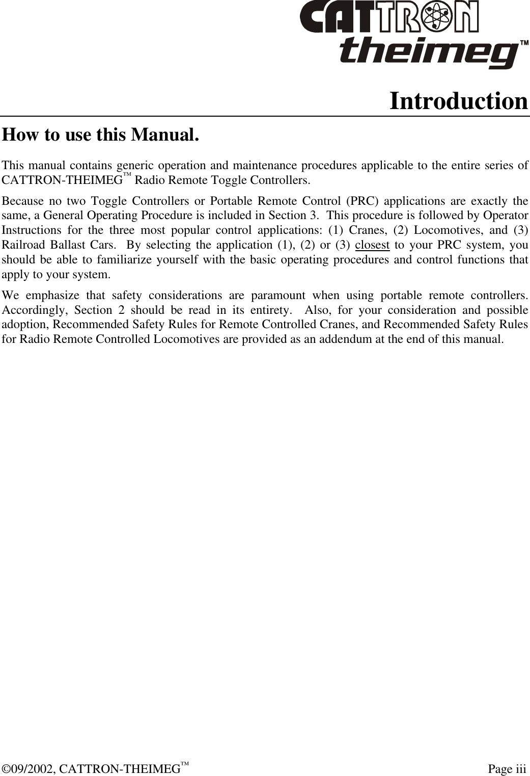  ©09/2002, CATTRON-THEIMEG™   Page iii Introduction How to use this Manual. This manual contains generic operation and maintenance procedures applicable to the entire series of CATTRON-THEIMEG™ Radio Remote Toggle Controllers.    Because no two Toggle Controllers or Portable Remote Control (PRC) applications are exactly the same, a General Operating Procedure is included in Section 3.  This procedure is followed by Operator Instructions for the three most popular control applications: (1) Cranes, (2) Locomotives, and (3) Railroad Ballast Cars.  By selecting the application (1), (2) or (3) closest to your PRC system, you should be able to familiarize yourself with the basic operating procedures and control functions that apply to your system.   We emphasize that safety considerations are paramount when using portable remote controllers.  Accordingly, Section 2 should be read in its entirety.  Also, for your consideration and possible adoption, Recommended Safety Rules for Remote Controlled Cranes, and Recommended Safety Rules for Radio Remote Controlled Locomotives are provided as an addendum at the end of this manual.     