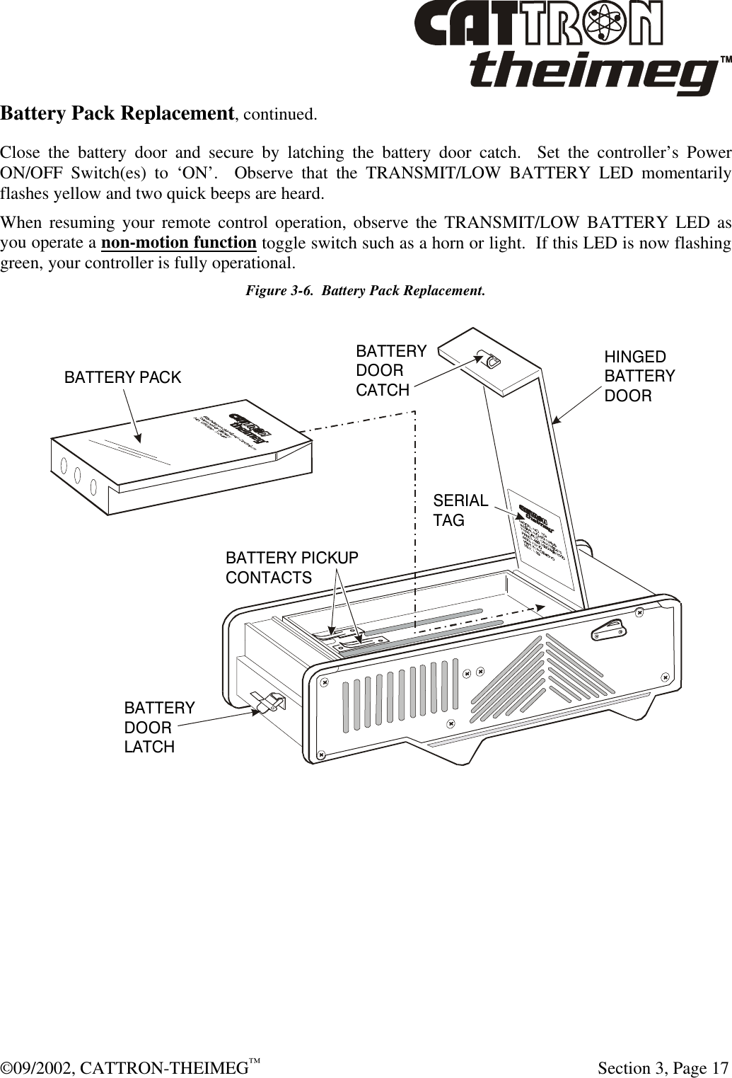  ©09/2002, CATTRON-THEIMEG™   Section 3, Page 17 Battery Pack Replacement, continued. Close the battery door and secure by latching the battery door catch.  Set the controller’s Power ON/OFF Switch(es) to ‘ON’.  Observe that the TRANSMIT/LOW BATTERY LED momentarily flashes yellow and two quick beeps are heard. When resuming your remote control operation, observe the TRANSMIT/LOW BATTERY LED as you operate a non-motion function toggle switch such as a horn or light.  If this LED is now flashing green, your controller is fully operational. Figure 3-6.  Battery Pack Replacement. BATTERY PACKBATTERY PICKUPCONTACTSBATTERY DOORLATCHBATTERYDOORCATCHSERIALTAGHINGEDBATTERYDOOR  