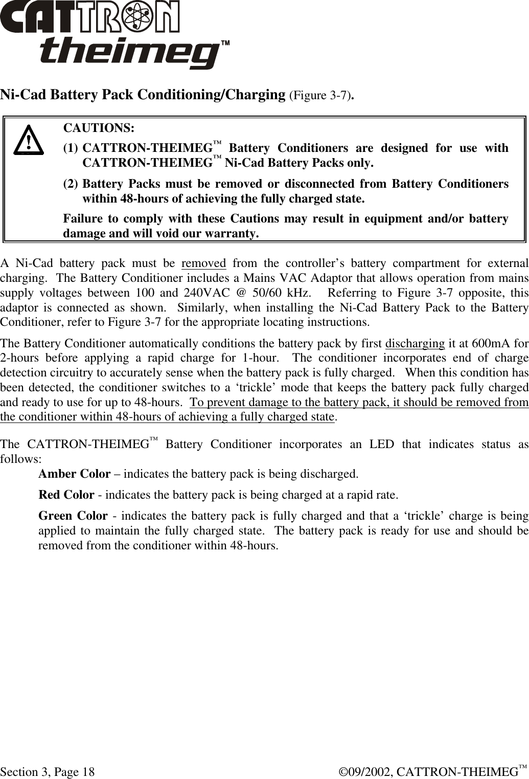  Section 3, Page 18  ©09/2002, CATTRON-THEIMEG™ Ni-Cad Battery Pack Conditioning/Charging (Figure 3-7).   CAUTIONS: (1) CATTRON-THEIMEG™ Battery Conditioners are designed for use with CATTRON-THEIMEG™ Ni-Cad Battery Packs only.   (2) Battery Packs must be removed or disconnected from Battery Conditioners within 48-hours of achieving the fully charged state.   Failure to comply with these Cautions may result in equipment and/or battery damage and will void our warranty.   A Ni-Cad battery pack must be removed from the controller’s battery compartment for external charging.  The Battery Conditioner includes a Mains VAC Adaptor that allows operation from mains supply voltages between 100 and 240VAC @ 50/60 kHz.   Referring to Figure 3-7 opposite, this adaptor is connected as shown.  Similarly, when installing the Ni-Cad Battery Pack to the Battery Conditioner, refer to Figure 3-7 for the appropriate locating instructions.  The Battery Conditioner automatically conditions the battery pack by first discharging it at 600mA for 2-hours before applying a rapid charge for 1-hour.  The conditioner incorporates end of charge detection circuitry to accurately sense when the battery pack is fully charged.   When this condition has been detected, the conditioner switches to a ‘trickle’ mode that keeps the battery pack fully charged and ready to use for up to 48-hours.  To prevent damage to the battery pack, it should be removed from the conditioner within 48-hours of achieving a fully charged state. The CATTRON-THEIMEG™ Battery Conditioner incorporates an LED that indicates status as follows: Amber Color – indicates the battery pack is being discharged. Red Color - indicates the battery pack is being charged at a rapid rate. Green Color - indicates the battery pack is fully charged and that a ‘trickle’ charge is being applied to maintain the fully charged state.  The battery pack is ready for use and should be removed from the conditioner within 48-hours. 