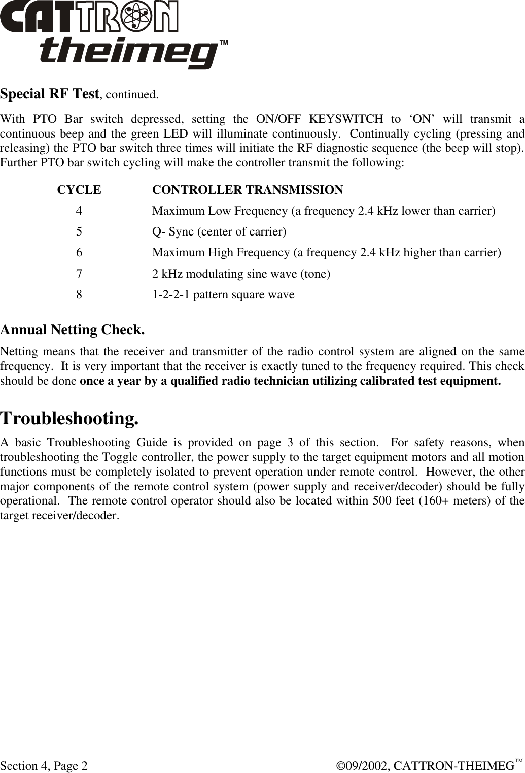  Section 4, Page 2  ©09/2002, CATTRON-THEIMEG™ Special RF Test, continued. With PTO Bar switch depressed, setting the ON/OFF KEYSWITCH to ‘ON’ will transmit a continuous beep and the green LED will illuminate continuously.  Continually cycling (pressing and releasing) the PTO bar switch three times will initiate the RF diagnostic sequence (the beep will stop).  Further PTO bar switch cycling will make the controller transmit the following: CYCLE  CONTROLLER TRANSMISSION 4  Maximum Low Frequency (a frequency 2.4 kHz lower than carrier) 5  Q- Sync (center of carrier) 6  Maximum High Frequency (a frequency 2.4 kHz higher than carrier) 7  2 kHz modulating sine wave (tone) 8  1-2-2-1 pattern square wave Annual Netting Check. Netting means that the receiver and transmitter of the radio control system are aligned on the same frequency.  It is very important that the receiver is exactly tuned to the frequency required. This check should be done once a year by a qualified radio technician utilizing calibrated test equipment. Troubleshooting. A basic Troubleshooting Guide is provided on page 3 of this section.  For safety reasons, when troubleshooting the Toggle controller, the power supply to the target equipment motors and all motion functions must be completely isolated to prevent operation under remote control.  However, the other major components of the remote control system (power supply and receiver/decoder) should be fully operational.  The remote control operator should also be located within 500 feet (160+ meters) of the target receiver/decoder.  