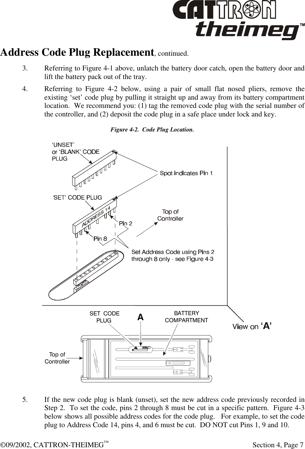  ©09/2002, CATTRON-THEIMEG™   Section 4, Page 7 Address Code Plug Replacement, continued. 3. Referring to Figure 4-1 above, unlatch the battery door catch, open the battery door and lift the battery pack out of the tray. 4. Referring to Figure 4-2 below, using a pair of small flat nosed pliers, remove the existing ‘set’ code plug by pulling it straight up and away from its battery compartment location.  We recommend you: (1) tag the removed code plug with the serial number of the controller, and (2) deposit the code plug in a safe place under lock and key. Figure 4-2.  Code Plug Location.  5. If the new code plug is blank (unset), set the new address code previously recorded in Step 2.  To set the code, pins 2 through 8 must be cut in a specific pattern.  Figure 4-3 below shows all possible address codes for the code plug.   For example, to set the code plug to Address Code 14, pins 4, and 6 must be cut.  DO NOT cut Pins 1, 9 and 10. ‘A’Top ofControllerBATTERYCOMPARTMENT‘SET’ CODEPLUG