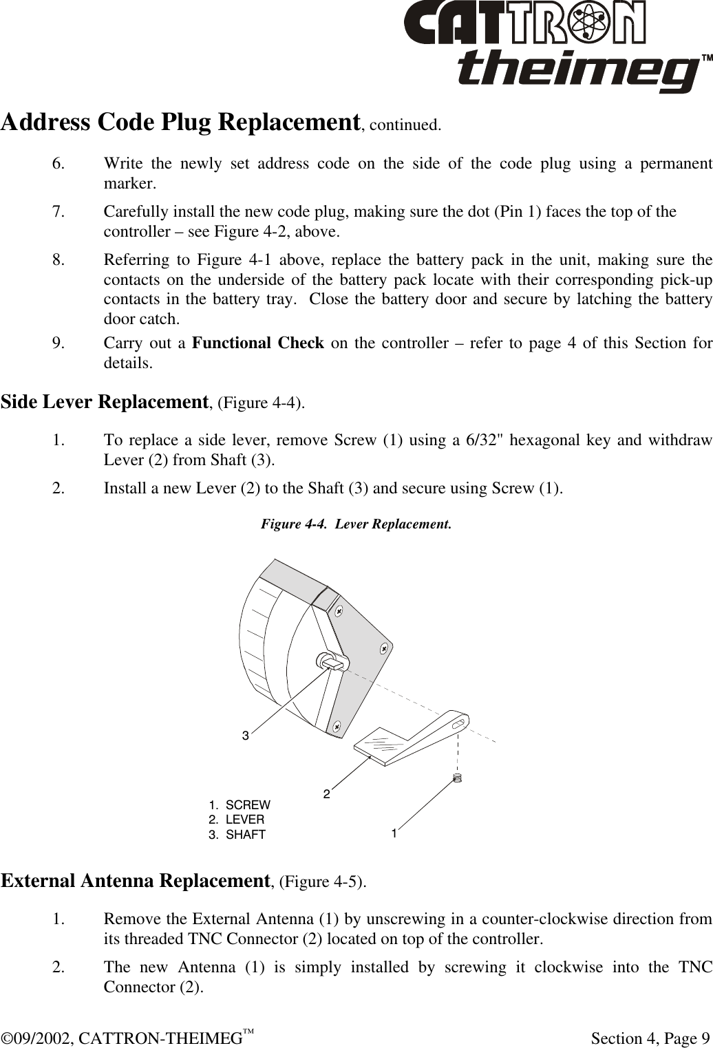  ©09/2002, CATTRON-THEIMEG™   Section 4, Page 9 Address Code Plug Replacement, continued. 6. Write the newly set address code on the side of the code plug using a permanent marker.  7. Carefully install the new code plug, making sure the dot (Pin 1) faces the top of the controller – see Figure 4-2, above. 8. Referring to Figure 4-1 above, replace the battery pack in the unit, making sure the contacts on the underside of the battery pack locate with their corresponding pick-up contacts in the battery tray.  Close the battery door and secure by latching the battery door catch.  9. Carry out a Functional Check on the controller – refer to page 4 of this Section for details. Side Lever Replacement, (Figure 4-4). 1. To replace a side lever, remove Screw (1) using a 6/32&quot; hexagonal key and withdraw Lever (2) from Shaft (3). 2. Install a new Lever (2) to the Shaft (3) and secure using Screw (1). Figure 4-4.  Lever Replacement.  External Antenna Replacement, (Figure 4-5).   1. Remove the External Antenna (1) by unscrewing in a counter-clockwise direction from its threaded TNC Connector (2) located on top of the controller. 2. The new Antenna (1) is simply installed by screwing it clockwise into the TNC Connector (2).  1.  SCREW2.  LEVER3.  SHAFT123