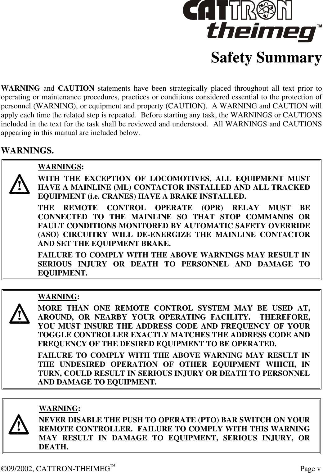  ©09/2002, CATTRON-THEIMEG™   Page v Safety Summary  WARNING and CAUTION statements have been strategically placed throughout all text prior to operating or maintenance procedures, practices or conditions considered essential to the protection of personnel (WARNING), or equipment and property (CAUTION).  A WARNING and CAUTION will apply each time the related step is repeated.  Before starting any task, the WARNINGS or CAUTIONS included in the text for the task shall be reviewed and understood.  All WARNINGS and CAUTIONS appearing in this manual are included below. WARNINGS.     WARNINGS: WITH THE EXCEPTION OF LOCOMOTIVES, ALL EQUIPMENT MUST HAVE A MAINLINE (ML) CONTACTOR INSTALLED AND ALL TRACKED EQUIPMENT (i.e. CRANES) HAVE A BRAKE INSTALLED. THE REMOTE CONTROL OPERATE (OPR) RELAY MUST BE CONNECTED TO THE MAINLINE SO THAT STOP COMMANDS OR FAULT CONDITIONS MONITORED BY AUTOMATIC SAFETY OVERRIDE (ASO) CIRCUITRY WILL DE-ENERGIZE THE MAINLINE CONTACTOR AND SET THE EQUIPMENT BRAKE.  FAILURE TO COMPLY WITH THE ABOVE WARNINGS MAY RESULT IN SERIOUS INJURY OR DEATH TO PERSONNEL AND DAMAGE TO EQUIPMENT.       WARNING: MORE THAN ONE REMOTE CONTROL SYSTEM MAY BE USED AT, AROUND, OR NEARBY YOUR OPERATING FACILITY.  THEREFORE, YOU MUST INSURE THE ADDRESS CODE AND FREQUENCY OF YOUR TOGGLE CONTROLLER EXACTLY MATCHES THE ADDRESS CODE AND FREQUENCY OF THE DESIRED EQUIPMENT TO BE OPERATED. FAILURE TO COMPLY WITH THE ABOVE WARNING MAY RESULT IN THE UNDESIRED OPERATION OF OTHER EQUIPMENT WHICH, IN TURN, COULD RESULT IN SERIOUS INJURY OR DEATH TO PERSONNEL AND DAMAGE TO EQUIPMENT.     WARNING: NEVER DISABLE THE PUSH TO OPERATE (PTO) BAR SWITCH ON YOUR REMOTE CONTROLLER.  FAILURE TO COMPLY WITH THIS WARNING MAY RESULT IN DAMAGE TO EQUIPMENT, SERIOUS INJURY, OR DEATH.   