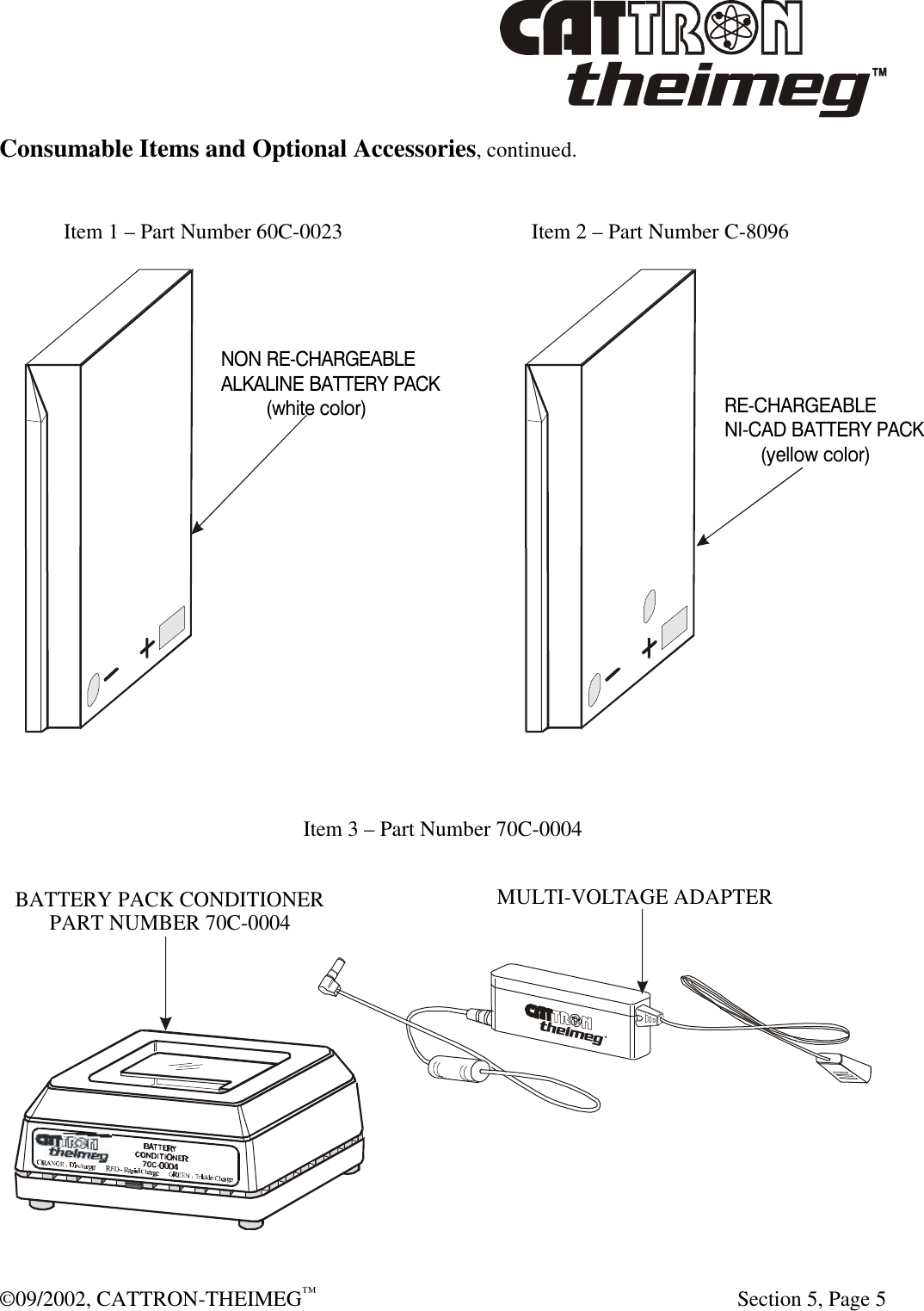  ©09/2002, CATTRON-THEIMEG™   Section 5, Page 5 Consumable Items and Optional Accessories, continued.   Item 1 – Part Number 60C-0023      Item 2 – Part Number C-8096   Item 3 – Part Number 70C-0004  MULTI-VOLTAGE ADAPTERBATTERY PACK CONDITIONERPART NUMBER 70C-0004 NON RE-CHARGEABLEALKALINE BATTERY PACK         (white color)RE-CHARGEABLENI-CAD BATTERY PACK       (yellow color)