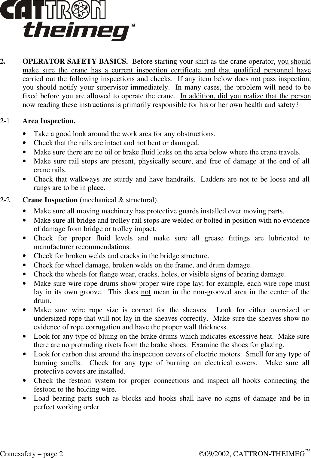  Cranesafety – page 2  09/2002, CATTRON-THEIMEG™  2. OPERATOR SAFETY BASICS.  Before starting your shift as the crane operator, you should make sure the crane has a current inspection certificate and that qualified personnel have carried out the following inspections and checks.  If any item below does not pass inspection, you should notify your supervisor immediately.  In many cases, the problem will need to be fixed before you are allowed to operate the crane.  In addition, did you realize that the person now reading these instructions is primarily responsible for his or her own health and safety? 2-1  Area Inspection.  • Take a good look around the work area for any obstructions. • Check that the rails are intact and not bent or damaged.  • Make sure there are no oil or brake fluid leaks on the area below where the crane travels. • Make sure rail stops are present, physically secure, and free of damage at the end of all crane rails.  • Check that walkways are sturdy and have handrails.  Ladders are not to be loose and all rungs are to be in place. 2-2. Crane Inspection (mechanical &amp; structural). • Make sure all moving machinery has protective guards installed over moving parts. • Make sure all bridge and trolley rail stops are welded or bolted in position with no evidence of damage from bridge or trolley impact.  • Check for proper fluid levels and make sure all grease fittings are lubricated to manufacturer recommendations.  • Check for broken welds and cracks in the bridge structure.  • Check for wheel damage, broken welds on the frame, and drum damage.  • Check the wheels for flange wear, cracks, holes, or visible signs of bearing damage. • Make sure wire rope drums show proper wire rope lay; for example, each wire rope must lay in its own groove.  This does not mean in the non-grooved area in the center of the drum.  • Make sure wire rope size is correct for the sheaves.  Look for either oversized or undersized rope that will not lay in the sheaves correctly.  Make sure the sheaves show no evidence of rope corrugation and have the proper wall thickness.  • Look for any type of bluing on the brake drums which indicates excessive heat.  Make sure there are no protruding rivets from the brake shoes.  Examine the shoes for glazing.  • Look for carbon dust around the inspection covers of electric motors.  Smell for any type of burning smells.  Check for any type of burning on electrical covers.  Make sure all protective covers are installed. • Check the festoon system for proper connections and inspect all hooks connecting the festoon to the holding wire. • Load bearing parts such as blocks and hooks shall have no signs of damage and be in perfect working order. 