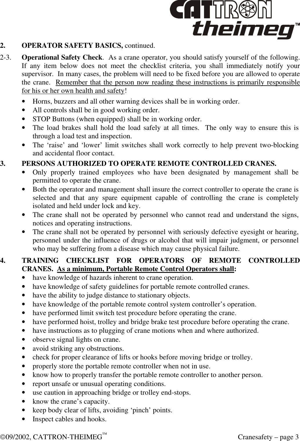  09/2002, CATTRON-THEIMEG™  Cranesafety – page 3 2. OPERATOR SAFETY BASICS, continued.   2-3. Operational Safety Check.  As a crane operator, you should satisfy yourself of the following.  If any item below does not meet the checklist criteria, you shall immediately notify your supervisor.  In many cases, the problem will need to be fixed before you are allowed to operate the crane.  Remember that the person now reading these instructions is primarily responsible for his or her own health and safety! • Horns, buzzers and all other warning devices shall be in working order. • All controls shall be in good working order. • STOP Buttons (when equipped) shall be in working order.  • The load brakes shall hold the load safely at all times.  The only way to ensure this is through a load test and inspection. • The ‘raise’ and ‘lower’ limit switches shall work correctly to help prevent two-blocking and accidental floor contact.  3. PERSONS AUTHORIZED TO OPERATE REMOTE CONTROLLED CRANES. • Only properly trained employees who have been designated by management shall be permitted to operate the crane. • Both the operator and management shall insure the correct controller to operate the crane is selected and that any spare equipment capable of controlling the crane is completely isolated and held under lock and key. • The crane shall not be operated by personnel who cannot read and understand the signs, notices and operating instructions. • The crane shall not be operated by personnel with seriously defective eyesight or hearing, personnel under the influence of drugs or alcohol that will impair judgment, or personnel who may be suffering from a disease which may cause physical failure.   4. TRAINING CHECKLIST FOR OPERATORS OF REMOTE CONTROLLED CRANES.  As a minimum, Portable Remote Control Operators shall: • have knowledge of hazards inherent to crane operation. • have knowledge of safety guidelines for portable remote controlled cranes. • have the ability to judge distance to stationary objects. • have knowledge of the portable remote control system controller’s operation. • have performed limit switch test procedure before operating the crane. • have performed hoist, trolley and bridge brake test procedure before operating the crane. • have instructions as to plugging of crane motions when and where authorized. • observe signal lights on crane. • avoid striking any obstructions. • check for proper clearance of lifts or hooks before moving bridge or trolley. • properly store the portable remote controller when not in use. • know how to properly transfer the portable remote controller to another person. • report unsafe or unusual operating conditions. • use caution in approaching bridge or trolley end-stops. • know the crane’s capacity. • keep body clear of lifts, avoiding ‘pinch’ points. • Inspect cables and hooks. 