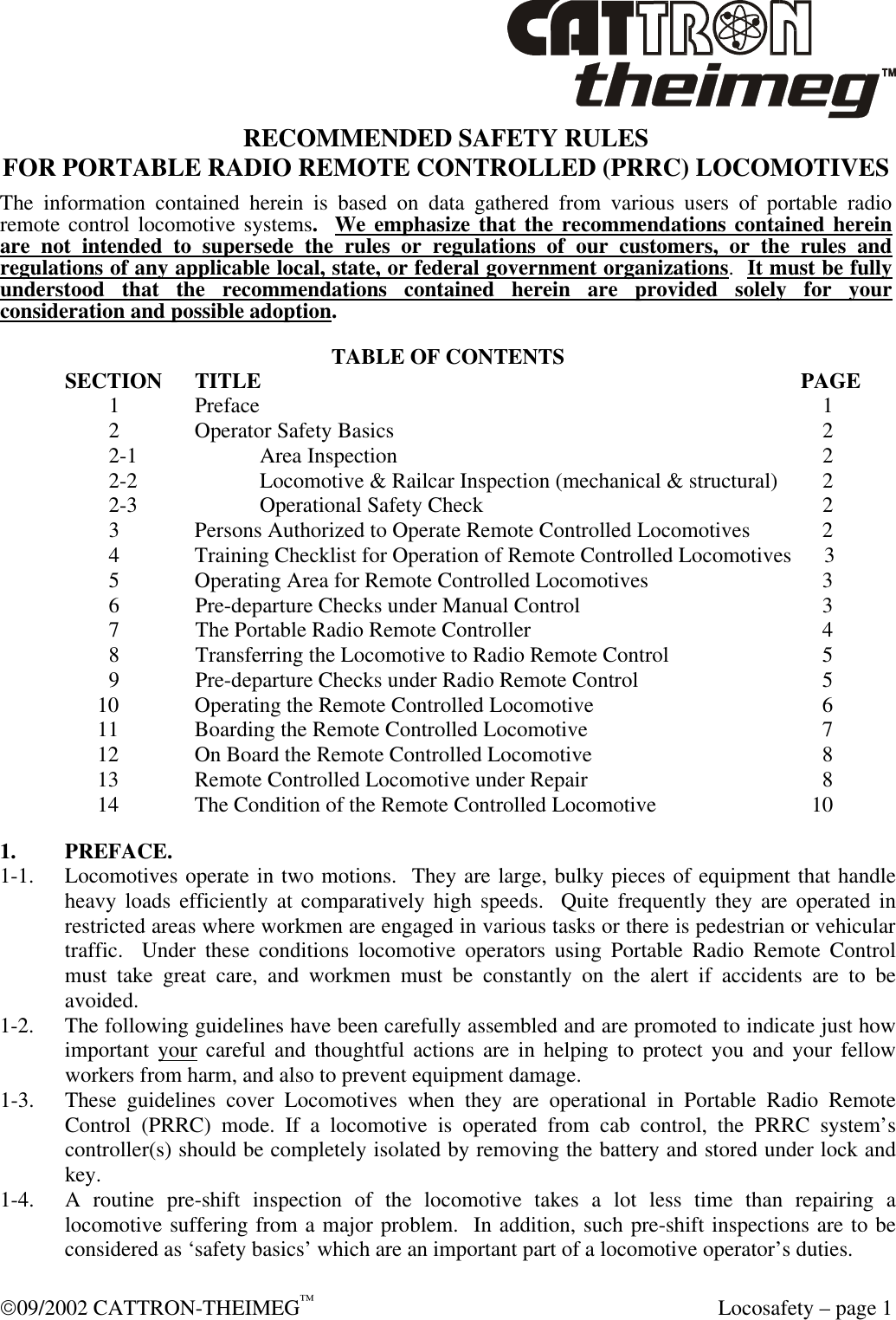  09/2002 CATTRON-THEIMEG™  Locosafety – page 1 RECOMMENDED SAFETY RULES FOR PORTABLE RADIO REMOTE CONTROLLED (PRRC) LOCOMOTIVES The information contained herein is based on data gathered from various users of portable radio remote control locomotive systems.  We emphasize that the recommendations contained herein are not intended to supersede the rules or regulations of our customers, or the rules and regulations of any applicable local, state, or federal government organizations.  It must be fully understood that the recommendations contained herein are provided solely for your consideration and possible adoption.  TABLE OF CONTENTS SECTION TITLE            PAGE      1  Preface                1      2  Operator Safety Basics              2      2-1  Area Inspection              2      2-2  Locomotive &amp; Railcar Inspection (mechanical &amp; structural)         2      2-3  Operational Safety Check             2      3  Persons Authorized to Operate Remote Controlled Locomotives         2      4  Training Checklist for Operation of Remote Controlled Locomotives      3      5  Operating Area for Remote Controlled Locomotives           3 6 Pre-departure Checks under Manual Control            3 7 The Portable Radio Remote Controller            4 8 Transferring the Locomotive to Radio Remote Control          5 9 Pre-departure Checks under Radio Remote Control           5 10  Operating the Remote Controlled Locomotive           6 11  Boarding the Remote Controlled Locomotive           7 12  On Board the Remote Controlled Locomotive           8 13  Remote Controlled Locomotive under Repair           8 14  The Condition of the Remote Controlled Locomotive        10 1. PREFACE. 1-1. Locomotives operate in two motions.  They are large, bulky pieces of equipment that handle heavy loads efficiently at comparatively high speeds.  Quite frequently they are operated in restricted areas where workmen are engaged in various tasks or there is pedestrian or vehicular traffic.  Under these conditions locomotive operators using Portable Radio Remote Control must take great care, and workmen must be constantly on the alert if accidents are to be avoided. 1-2. The following guidelines have been carefully assembled and are promoted to indicate just how important your careful and thoughtful actions are in helping to protect you and your fellow workers from harm, and also to prevent equipment damage. 1-3. These guidelines cover Locomotives when they are operational in Portable Radio Remote Control (PRRC) mode. If a locomotive is operated from cab control, the PRRC system’s controller(s) should be completely isolated by removing the battery and stored under lock and key. 1-4. A routine pre-shift inspection of the locomotive takes a lot less time than repairing a locomotive suffering from a major problem.  In addition, such pre-shift inspections are to be considered as ‘safety basics’ which are an important part of a locomotive operator’s duties.  