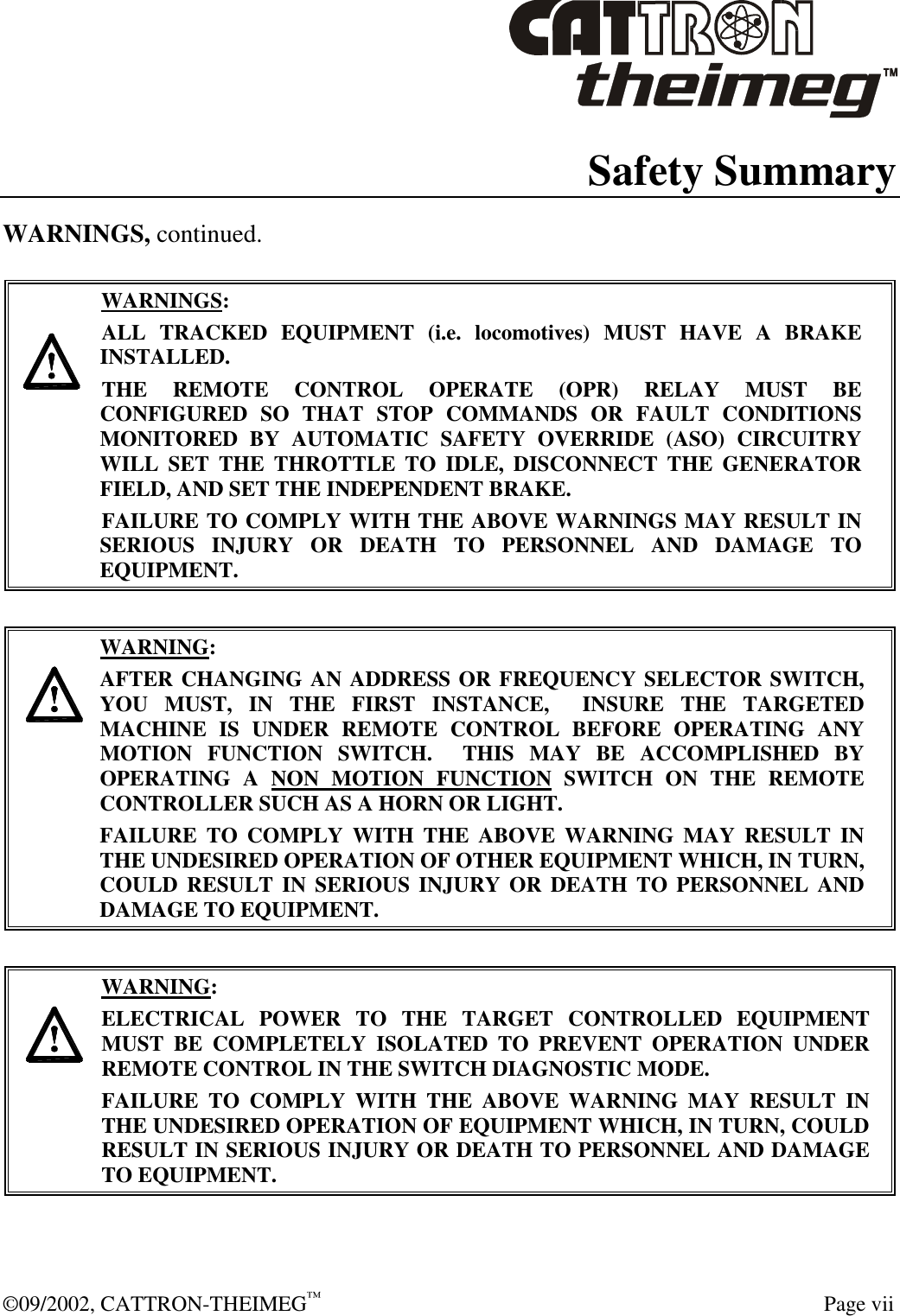  ©09/2002, CATTRON-THEIMEG™   Page vii Safety Summary WARNINGS, continued.      WARNINGS: ALL TRACKED EQUIPMENT (i.e. locomotives) MUST HAVE A BRAKE INSTALLED. THE REMOTE CONTROL OPERATE (OPR) RELAY MUST BE CONFIGURED SO THAT STOP COMMANDS OR FAULT CONDITIONS MONITORED BY AUTOMATIC SAFETY OVERRIDE (ASO) CIRCUITRY WILL SET THE THROTTLE TO IDLE, DISCONNECT THE GENERATOR FIELD, AND SET THE INDEPENDENT BRAKE.  FAILURE TO COMPLY WITH THE ABOVE WARNINGS MAY RESULT IN SERIOUS INJURY OR DEATH TO PERSONNEL AND DAMAGE TO EQUIPMENT.       WARNING: AFTER CHANGING AN ADDRESS OR FREQUENCY SELECTOR SWITCH, YOU MUST, IN THE FIRST INSTANCE,  INSURE THE TARGETED MACHINE IS UNDER REMOTE CONTROL BEFORE OPERATING ANY MOTION FUNCTION SWITCH.  THIS MAY BE ACCOMPLISHED BY OPERATING A NON MOTION FUNCTION SWITCH ON THE REMOTE CONTROLLER SUCH AS A HORN OR LIGHT.  FAILURE TO COMPLY WITH THE ABOVE WARNING MAY RESULT IN THE UNDESIRED OPERATION OF OTHER EQUIPMENT WHICH, IN TURN, COULD RESULT IN SERIOUS INJURY OR DEATH TO PERSONNEL AND DAMAGE TO EQUIPMENT.       WARNING: ELECTRICAL POWER TO THE TARGET CONTROLLED EQUIPMENT MUST BE COMPLETELY ISOLATED TO PREVENT OPERATION UNDER REMOTE CONTROL IN THE SWITCH DIAGNOSTIC MODE.  FAILURE TO COMPLY WITH THE ABOVE WARNING MAY RESULT IN THE UNDESIRED OPERATION OF EQUIPMENT WHICH, IN TURN, COULD RESULT IN SERIOUS INJURY OR DEATH TO PERSONNEL AND DAMAGE TO EQUIPMENT.   