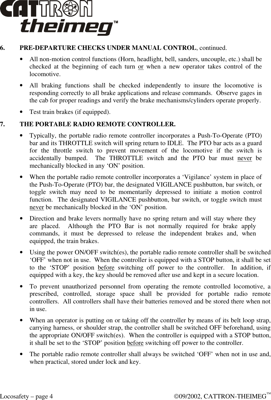  Locosafety – page 4  09/2002, CATTRON-THEIMEG™ 6. PRE-DEPARTURE CHECKS UNDER MANUAL CONTROL, continued. • All non-motion control functions (Horn, headlight, bell, sanders, uncouple, etc.) shall be checked at the beginning of each turn or when a new operator takes control of the locomotive. • All braking functions shall be checked independently to insure the locomotive is responding correctly to all brake applications and release commands.  Observe gages in the cab for proper readings and verify the brake mechanisms/cylinders operate properly. • Test train brakes (if equipped). 7. THE PORTABLE RADIO REMOTE CONTROLLER. • Typically, the portable radio remote controller incorporates a Push-To-Operate (PTO) bar and its THROTTLE switch will spring return to IDLE.  The PTO bar acts as a guard for the throttle switch to prevent movement of the locomotive if the switch is accidentally bumped.  The THROTTLE switch and the PTO bar must never be mechanically blocked in any ‘ON’ position. • When the portable radio remote controller incorporates a ‘Vigilance’ system in place of the Push-To-Operate (PTO) bar, the designated VIGILANCE pushbutton, bar switch, or toggle switch may need to be momentarily depressed to initiate a motion control function.  The designated VIGILANCE pushbutton, bar switch, or toggle switch must never be mechanically blocked in the ‘ON’ position. • Direction and brake levers normally have no spring return and will stay where they are placed.  Although the PTO Bar is not normally required for brake apply commands, it must be depressed to release the independent brakes and, when equipped, the train brakes. • Using the power ON/OFF switch(es), the portable radio remote controller shall be switched ‘OFF’ when not in use.  When the controller is equipped with a STOP button, it shall be set to the ‘STOP’ position before switching off power to the controller.  In addition, if equipped with a key, the key should be removed after use and kept in a secure location.  • To prevent unauthorized personnel from operating the remote controlled locomotive, a prescribed, controlled, storage space shall be provided for portable radio remote controllers.  All controllers shall have their batteries removed and be stored there when not in use. • When an operator is putting on or taking off the controller by means of its belt loop strap, carrying harness, or shoulder strap, the controller shall be switched OFF beforehand, using the appropriate ON/OFF switch(es).  When the controller is equipped with a STOP button, it shall be set to the ‘STOP’ position before switching off power to the controller. • The portable radio remote controller shall always be switched ‘OFF’ when not in use and, when practical, stored under lock and key. 