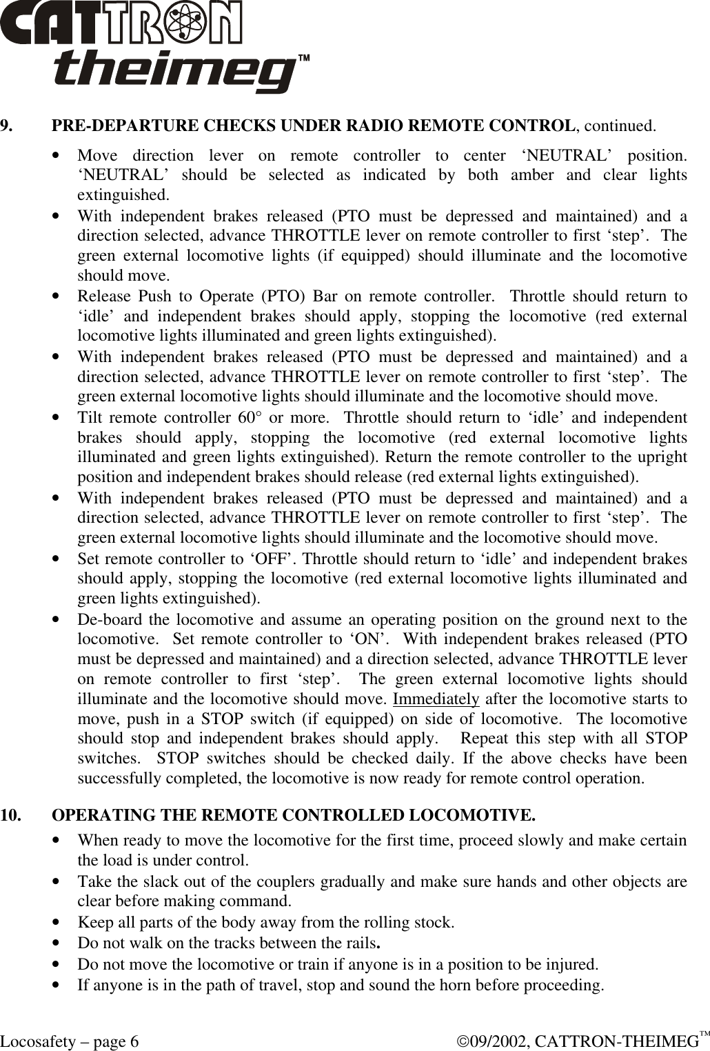  Locosafety – page 6  09/2002, CATTRON-THEIMEG™ 9. PRE-DEPARTURE CHECKS UNDER RADIO REMOTE CONTROL, continued. • Move direction lever on remote controller to center ‘NEUTRAL’ position. ‘NEUTRAL’ should be selected as indicated by both amber and clear lights extinguished. • With independent brakes released (PTO must be depressed and maintained) and a direction selected, advance THROTTLE lever on remote controller to first ‘step’.  The green external locomotive lights (if equipped) should illuminate and the locomotive should move. • Release Push to Operate (PTO) Bar on remote controller.  Throttle should return to ‘idle’ and independent brakes should apply, stopping the locomotive (red external locomotive lights illuminated and green lights extinguished). • With independent brakes released (PTO must be depressed and maintained) and a direction selected, advance THROTTLE lever on remote controller to first ‘step’.  The green external locomotive lights should illuminate and the locomotive should move. • Tilt remote controller 60° or more.  Throttle should return to ‘idle’ and independent brakes should apply, stopping the locomotive (red external locomotive lights illuminated and green lights extinguished). Return the remote controller to the upright position and independent brakes should release (red external lights extinguished). • With independent brakes released (PTO must be depressed and maintained) and a direction selected, advance THROTTLE lever on remote controller to first ‘step’.  The green external locomotive lights should illuminate and the locomotive should move. • Set remote controller to ‘OFF’. Throttle should return to ‘idle’ and independent brakes should apply, stopping the locomotive (red external locomotive lights illuminated and green lights extinguished).  • De-board the locomotive and assume an operating position on the ground next to the locomotive.  Set remote controller to ‘ON’.  With independent brakes released (PTO must be depressed and maintained) and a direction selected, advance THROTTLE lever on remote controller to first ‘step’.  The green external locomotive lights should illuminate and the locomotive should move. Immediately after the locomotive starts to move, push in a STOP switch (if equipped) on side of locomotive.  The locomotive should stop and independent brakes should apply.   Repeat this step with all STOP switches.  STOP switches should be checked daily. If the above checks have been successfully completed, the locomotive is now ready for remote control operation. 10. OPERATING THE REMOTE CONTROLLED LOCOMOTIVE. • When ready to move the locomotive for the first time, proceed slowly and make certain the load is under control.   • Take the slack out of the couplers gradually and make sure hands and other objects are clear before making command. • Keep all parts of the body away from the rolling stock.   • Do not walk on the tracks between the rails.  • Do not move the locomotive or train if anyone is in a position to be injured. • If anyone is in the path of travel, stop and sound the horn before proceeding. 