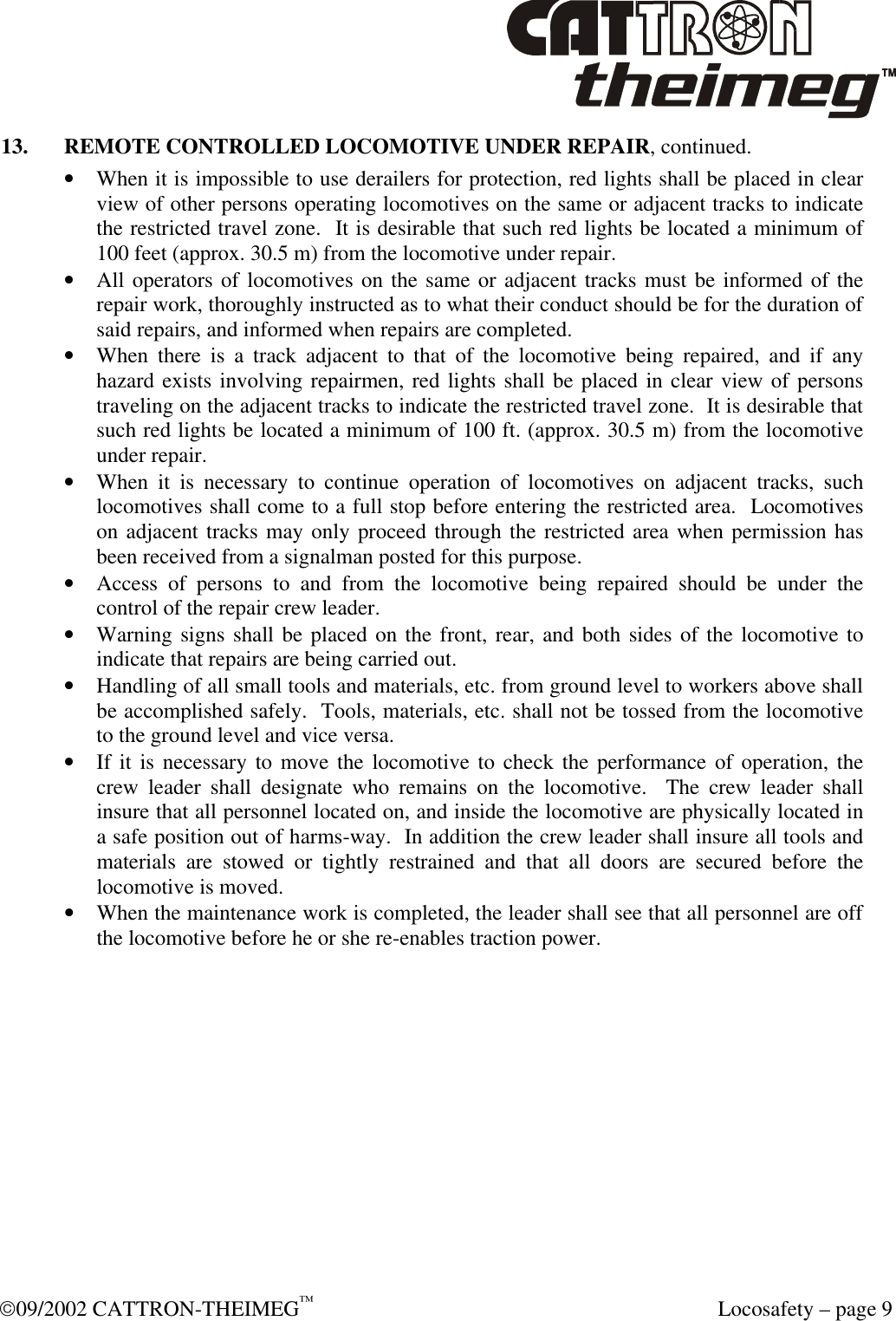  09/2002 CATTRON-THEIMEG™  Locosafety – page 9 13. REMOTE CONTROLLED LOCOMOTIVE UNDER REPAIR, continued. • When it is impossible to use derailers for protection, red lights shall be placed in clear view of other persons operating locomotives on the same or adjacent tracks to indicate the restricted travel zone.  It is desirable that such red lights be located a minimum of 100 feet (approx. 30.5 m) from the locomotive under repair. • All operators of locomotives on the same or adjacent tracks must be informed of the repair work, thoroughly instructed as to what their conduct should be for the duration of said repairs, and informed when repairs are completed. • When there is a track adjacent to that of the locomotive being repaired, and if any hazard exists involving repairmen, red lights shall be placed in clear view of persons traveling on the adjacent tracks to indicate the restricted travel zone.  It is desirable that such red lights be located a minimum of 100 ft. (approx. 30.5 m) from the locomotive under repair.     • When it is necessary to continue operation of locomotives on adjacent tracks, such locomotives shall come to a full stop before entering the restricted area.  Locomotives on adjacent tracks may only proceed through the restricted area when permission has been received from a signalman posted for this purpose. • Access of persons to and from the locomotive being repaired should be under the control of the repair crew leader. • Warning signs shall be placed on the front, rear, and both sides of the locomotive to indicate that repairs are being carried out. • Handling of all small tools and materials, etc. from ground level to workers above shall be accomplished safely.  Tools, materials, etc. shall not be tossed from the locomotive to the ground level and vice versa. • If it is necessary to move the locomotive to check the performance of operation, the crew leader shall designate who remains on the locomotive.  The crew leader shall insure that all personnel located on, and inside the locomotive are physically located in a safe position out of harms-way.  In addition the crew leader shall insure all tools and materials are stowed or tightly restrained and that all doors are secured before the locomotive is moved. • When the maintenance work is completed, the leader shall see that all personnel are off the locomotive before he or she re-enables traction power.  