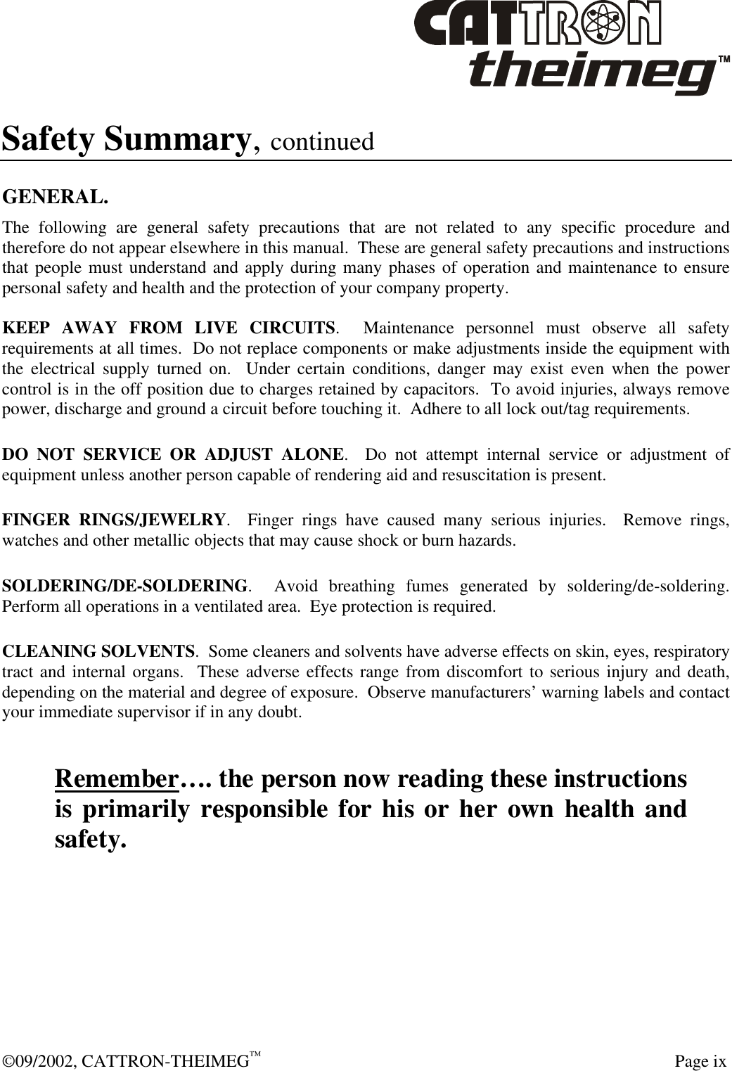  ©09/2002, CATTRON-THEIMEG™   Page ix Safety Summary, continued  GENERAL. The following are general safety precautions that are not related to any specific procedure and therefore do not appear elsewhere in this manual.  These are general safety precautions and instructions that people must understand and apply during many phases of operation and maintenance to ensure personal safety and health and the protection of your company property.  KEEP AWAY FROM LIVE CIRCUITS.  Maintenance personnel must observe all safety requirements at all times.  Do not replace components or make adjustments inside the equipment with the electrical supply turned on.  Under certain conditions, danger may exist even when the power control is in the off position due to charges retained by capacitors.  To avoid injuries, always remove power, discharge and ground a circuit before touching it.  Adhere to all lock out/tag requirements.   DO NOT SERVICE OR ADJUST ALONE.  Do not attempt internal service or adjustment of equipment unless another person capable of rendering aid and resuscitation is present.   FINGER RINGS/JEWELRY.  Finger rings have caused many serious injuries.  Remove rings, watches and other metallic objects that may cause shock or burn hazards.     SOLDERING/DE-SOLDERING.  Avoid breathing fumes generated by soldering/de-soldering. Perform all operations in a ventilated area.  Eye protection is required.   CLEANING SOLVENTS.  Some cleaners and solvents have adverse effects on skin, eyes, respiratory tract and internal organs.  These adverse effects range from discomfort to serious injury and death, depending on the material and degree of exposure.  Observe manufacturers’ warning labels and contact your immediate supervisor if in any doubt.   Remember…. the person now reading these instructions is primarily responsible for his or her own health and safety. 