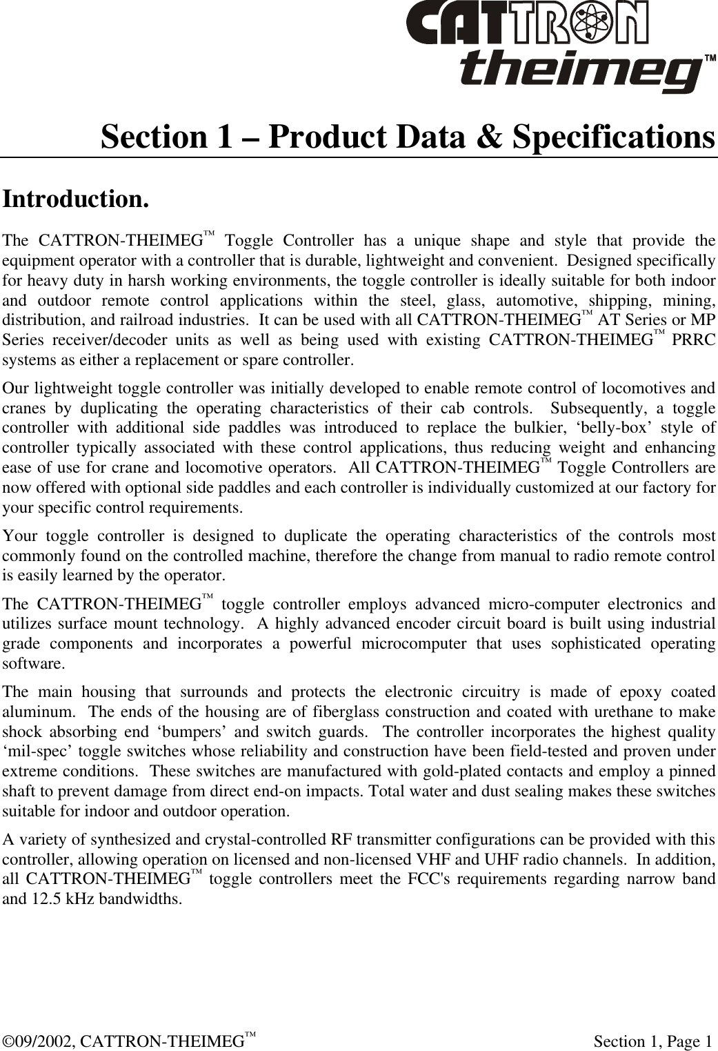  ©09/2002, CATTRON-THEIMEG™   Section 1, Page 1 Section 1 – Product Data &amp; Specifications Introduction. The CATTRON-THEIMEG™ Toggle Controller has a unique shape and style that provide the equipment operator with a controller that is durable, lightweight and convenient.  Designed specifically for heavy duty in harsh working environments, the toggle controller is ideally suitable for both indoor and outdoor remote control applications within the steel, glass, automotive, shipping, mining, distribution, and railroad industries.  It can be used with all CATTRON-THEIMEG™ AT Series or MP Series receiver/decoder units as well as being used with existing CATTRON-THEIMEG™ PRRC systems as either a replacement or spare controller.   Our lightweight toggle controller was initially developed to enable remote control of locomotives and cranes by duplicating the operating characteristics of their cab controls.  Subsequently, a toggle controller with additional side paddles was introduced to replace the bulkier, ‘belly-box’ style of controller typically associated with these control applications, thus reducing weight and enhancing ease of use for crane and locomotive operators.  All CATTRON-THEIMEG™ Toggle Controllers are now offered with optional side paddles and each controller is individually customized at our factory for your specific control requirements. Your toggle controller is designed to duplicate the operating characteristics of the controls most commonly found on the controlled machine, therefore the change from manual to radio remote control is easily learned by the operator.  The CATTRON-THEIMEG™ toggle controller employs advanced micro-computer electronics and utilizes surface mount technology.  A highly advanced encoder circuit board is built using industrial grade components and incorporates a powerful microcomputer that uses sophisticated operating software.  The main housing that surrounds and protects the electronic circuitry is made of epoxy coated aluminum.  The ends of the housing are of fiberglass construction and coated with urethane to make shock absorbing end ‘bumpers’ and switch guards.  The controller incorporates the highest quality ‘mil-spec’ toggle switches whose reliability and construction have been field-tested and proven under extreme conditions.  These switches are manufactured with gold-plated contacts and employ a pinned shaft to prevent damage from direct end-on impacts. Total water and dust sealing makes these switches suitable for indoor and outdoor operation. A variety of synthesized and crystal-controlled RF transmitter configurations can be provided with this controller, allowing operation on licensed and non-licensed VHF and UHF radio channels.  In addition, all CATTRON-THEIMEG™ toggle controllers meet the FCC&apos;s requirements regarding narrow band and 12.5 kHz bandwidths. 