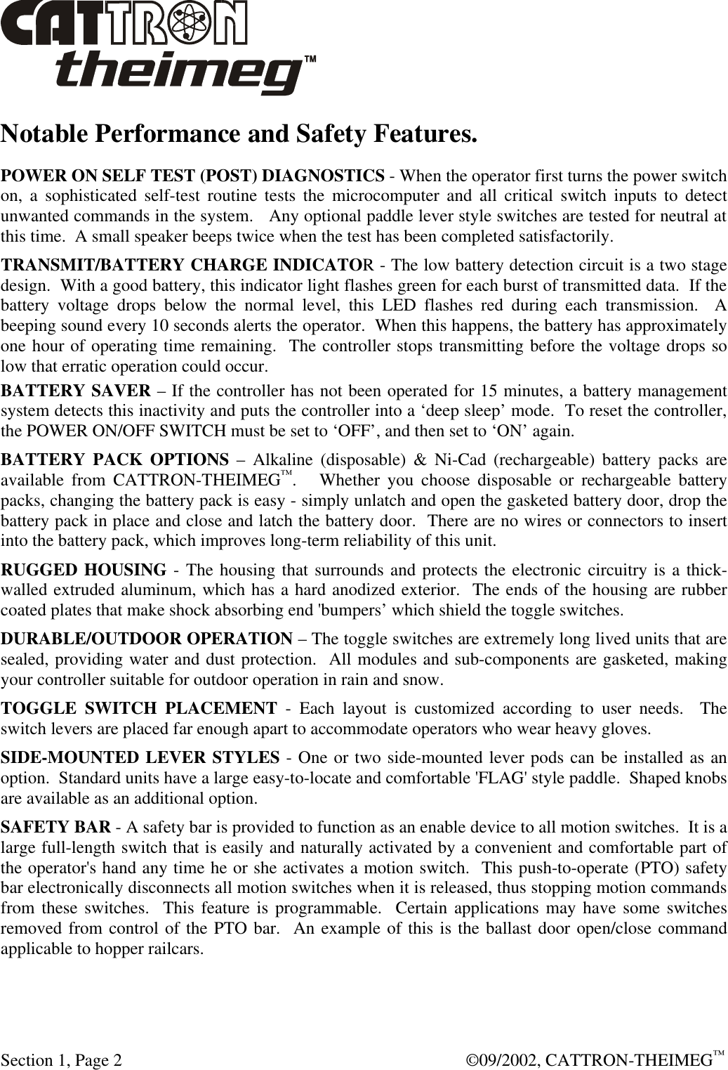  Section 1, Page 2  ©09/2002, CATTRON-THEIMEG™ Notable Performance and Safety Features. POWER ON SELF TEST (POST) DIAGNOSTICS - When the operator first turns the power switch on, a sophisticated self-test routine tests the microcomputer and all critical switch inputs to detect unwanted commands in the system.   Any optional paddle lever style switches are tested for neutral at this time.  A small speaker beeps twice when the test has been completed satisfactorily. TRANSMIT/BATTERY CHARGE INDICATOR - The low battery detection circuit is a two stage design.  With a good battery, this indicator light flashes green for each burst of transmitted data.  If the battery voltage drops below the normal level, this LED flashes red during each transmission.  A beeping sound every 10 seconds alerts the operator.  When this happens, the battery has approximately one hour of operating time remaining.  The controller stops transmitting before the voltage drops so low that erratic operation could occur.   BATTERY SAVER – If the controller has not been operated for 15 minutes, a battery management system detects this inactivity and puts the controller into a ‘deep sleep’ mode.  To reset the controller, the POWER ON/OFF SWITCH must be set to ‘OFF’, and then set to ‘ON’ again. BATTERY PACK OPTIONS – Alkaline (disposable) &amp; Ni-Cad (rechargeable) battery packs are available from CATTRON-THEIMEG™.   Whether you choose disposable or rechargeable battery packs, changing the battery pack is easy - simply unlatch and open the gasketed battery door, drop the battery pack in place and close and latch the battery door.  There are no wires or connectors to insert into the battery pack, which improves long-term reliability of this unit. RUGGED HOUSING - The housing that surrounds and protects the electronic circuitry is a thick-walled extruded aluminum, which has a hard anodized exterior.  The ends of the housing are rubber coated plates that make shock absorbing end &apos;bumpers’ which shield the toggle switches. DURABLE/OUTDOOR OPERATION – The toggle switches are extremely long lived units that are sealed, providing water and dust protection.  All modules and sub-components are gasketed, making your controller suitable for outdoor operation in rain and snow. TOGGLE SWITCH PLACEMENT - Each layout is customized according to user needs.  The switch levers are placed far enough apart to accommodate operators who wear heavy gloves. SIDE-MOUNTED LEVER STYLES - One or two side-mounted lever pods can be installed as an option.  Standard units have a large easy-to-locate and comfortable &apos;FLAG&apos; style paddle.  Shaped knobs are available as an additional option. SAFETY BAR - A safety bar is provided to function as an enable device to all motion switches.  It is a large full-length switch that is easily and naturally activated by a convenient and comfortable part of the operator&apos;s hand any time he or she activates a motion switch.  This push-to-operate (PTO) safety bar electronically disconnects all motion switches when it is released, thus stopping motion commands from these switches.  This feature is programmable.  Certain applications may have some switches removed from control of the PTO bar.  An example of this is the ballast door open/close command applicable to hopper railcars.   