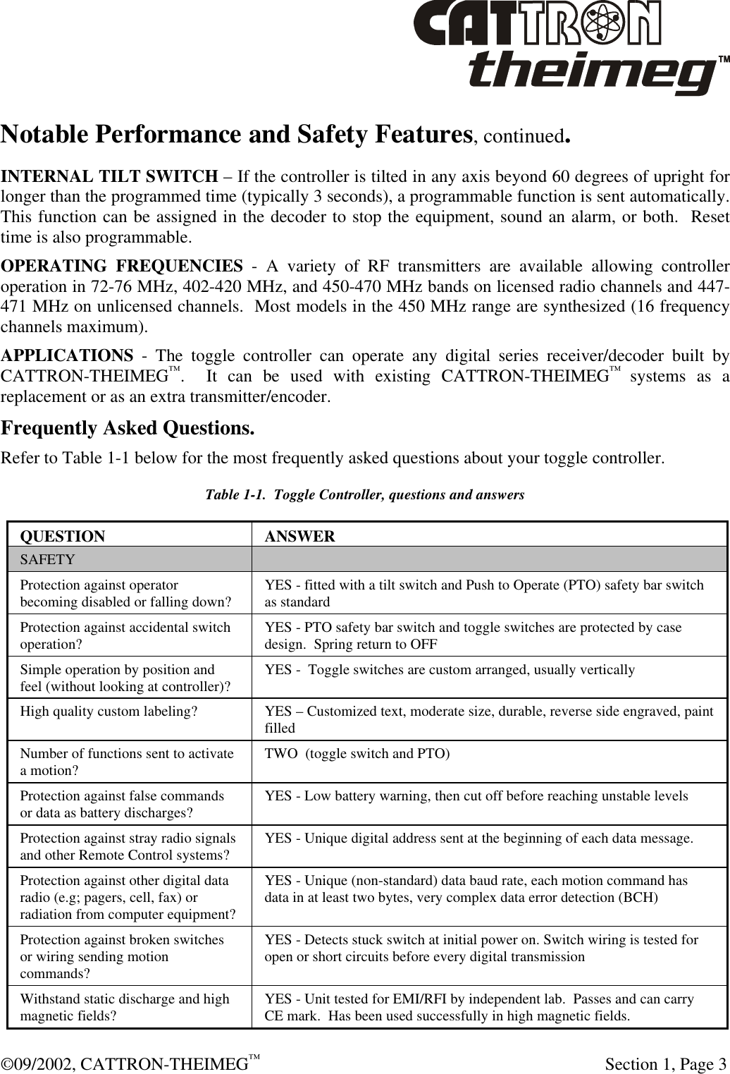  ©09/2002, CATTRON-THEIMEG™   Section 1, Page 3 Notable Performance and Safety Features, continued. INTERNAL TILT SWITCH – If the controller is tilted in any axis beyond 60 degrees of upright for longer than the programmed time (typically 3 seconds), a programmable function is sent automatically.  This function can be assigned in the decoder to stop the equipment, sound an alarm, or both.  Reset time is also programmable. OPERATING FREQUENCIES - A variety of RF transmitters are available allowing controller operation in 72-76 MHz, 402-420 MHz, and 450-470 MHz bands on licensed radio channels and 447-471 MHz on unlicensed channels.  Most models in the 450 MHz range are synthesized (16 frequency channels maximum). APPLICATIONS - The toggle controller can operate any digital series receiver/decoder built by CATTRON-THEIMEG™.  It can be used with existing CATTRON-THEIMEG™ systems as a replacement or as an extra transmitter/encoder. Frequently Asked Questions. Refer to Table 1-1 below for the most frequently asked questions about your toggle controller.   Table 1-1.  Toggle Controller, questions and answers QUESTION ANSWER SAFETY   Protection against operator becoming disabled or falling down? YES - fitted with a tilt switch and Push to Operate (PTO) safety bar switch as standard Protection against accidental switch operation? YES - PTO safety bar switch and toggle switches are protected by case design.  Spring return to OFF  Simple operation by position and feel (without looking at controller)? YES -  Toggle switches are custom arranged, usually vertically High quality custom labeling? YES – Customized text, moderate size, durable, reverse side engraved, paint filled Number of functions sent to activate a motion? TWO  (toggle switch and PTO) Protection against false commands or data as battery discharges? YES - Low battery warning, then cut off before reaching unstable levels Protection against stray radio signals and other Remote Control systems? YES - Unique digital address sent at the beginning of each data message. Protection against other digital data radio (e.g; pagers, cell, fax) or radiation from computer equipment? YES - Unique (non-standard) data baud rate, each motion command has data in at least two bytes, very complex data error detection (BCH)  Protection against broken switches or wiring sending motion commands?  YES - Detects stuck switch at initial power on. Switch wiring is tested for open or short circuits before every digital transmission  Withstand static discharge and high magnetic fields?  YES - Unit tested for EMI/RFI by independent lab.  Passes and can carry CE mark.  Has been used successfully in high magnetic fields.  