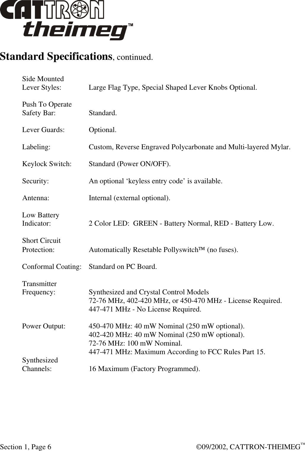  Section 1, Page 6  ©09/2002, CATTRON-THEIMEG™ Standard Specifications, continued.  Side Mounted Lever Styles:  Large Flag Type, Special Shaped Lever Knobs Optional.  Push To Operate Safety Bar:  Standard.  Lever Guards:  Optional.  Labeling:  Custom, Reverse Engraved Polycarbonate and Multi-layered Mylar.  Keylock Switch: Standard (Power ON/OFF).  Security:  An optional ‘keyless entry code’ is available.  Antenna:  Internal (external optional).  Low Battery Indicator:  2 Color LED: GREEN - Battery Normal, RED - Battery Low.  Short Circuit Protection:  Automatically Resetable Pollyswitch (no fuses).  Conformal Coating: Standard on PC Board.  Transmitter Frequency:  Synthesized and Crystal Control Models    72-76 MHz, 402-420 MHz, or 450-470 MHz - License Required.    447-471 MHz - No License Required.  Power Output:  450-470 MHz: 40 mW Nominal (250 mW optional).    402-420 MHz: 40 mW Nominal (250 mW optional).    72-76 MHz: 100 mW Nominal.    447-471 MHz: Maximum According to FCC Rules Part 15. Synthesized Channels:  16 Maximum (Factory Programmed). 