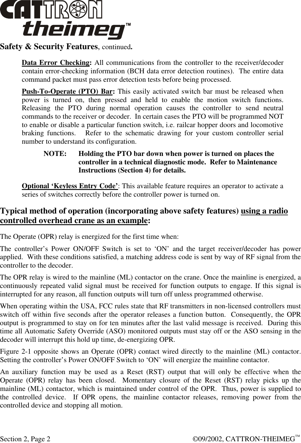  Section 2, Page 2  ©09/2002, CATTRON-THEIMEG™ Safety &amp; Security Features, continued. Data Error Checking: All communications from the controller to the receiver/decoder contain error-checking information (BCH data error detection routines).  The entire data command packet must pass error detection tests before being processed. Push-To-Operate (PTO) Bar: This easily activated switch bar must be released when power is turned on, then pressed and held to enable the motion switch functions.  Releasing the PTO during normal operation causes the controller to send neutral commands to the receiver or decoder.  In certain cases the PTO will be programmed NOT to enable or disable a particular function switch, i.e. railcar hopper doors and locomotive braking functions.   Refer to the schematic drawing for your custom controller serial number to understand its configuration. NOTE: Holding the PTO bar down when power is turned on places the controller in a technical diagnostic mode.  Refer to Maintenance Instructions (Section 4) for details. Optional ‘Keyless Entry Code’: This available feature requires an operator to activate a series of switches correctly before the controller power is turned on. Typical method of operation (incorporating above safety features) using a radio controlled overhead crane as an example: The Operate (OPR) relay is energized for the first time when: The controller’s Power ON/OFF Switch is set to ‘ON’ and the target receiver/decoder has power applied.  With these conditions satisfied, a matching address code is sent by way of RF signal from the controller to the decoder. The OPR relay is wired to the mainline (ML) contactor on the crane. Once the mainline is energized, a continuously repeated valid signal must be received for function outputs to engage. If this signal is interrupted for any reason, all function outputs will turn off unless programmed otherwise.  When operating within the USA, FCC rules state that RF transmitters in non-licensed controllers must switch off within five seconds after the operator releases a function button.  Consequently, the OPR output is programmed to stay on for ten minutes after the last valid message is received.  During this time all Automatic Safety Override (ASO) monitored outputs must stay off or the ASO sensing in the decoder will interrupt this hold up time, de-energizing OPR. Figure 2-1 opposite shows an Operate (OPR) contact wired directly to the mainline (ML) contactor. Setting the controller’s Power ON/OFF Switch to ‘ON’ will energize the mainline contactor. An auxiliary function may be used as a Reset (RST) output that will only be effective when the Operate (OPR) relay has been closed.  Momentary closure of the Reset (RST) relay picks up the mainline (ML) contactor, which is maintained under control of the OPR.  Thus, power is supplied to the controlled device.  If OPR opens, the mainline contactor releases, removing power from the controlled device and stopping all motion. 