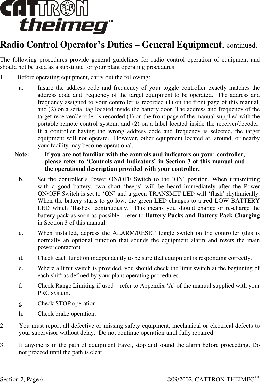  Section 2, Page 6  ©09/2002, CATTRON-THEIMEG™ Radio Control Operator’s Duties – General Equipment, continued. The following procedures provide general guidelines for radio control operation of equipment and should not be used as a substitute for your plant operating procedures. 1. Before operating equipment, carry out the following: a. Insure the address code and frequency of your toggle controller exactly matches the address code and frequency of the target equipment to be operated.  The address and frequency assigned to your controller is recorded (1) on the front page of this manual, and (2) on a serial tag located inside the battery door. The address and frequency of the target receiver/decoder is recorded (1) on the front page of the manual supplied with the portable remote control system, and (2) on a label located inside the receiver/decoder.  If a controller having the wrong address code and frequency is selected, the target equipment will not operate.  However, other equipment located at, around, or nearby your facility may become operational. Note: If you are not familiar with the controls and indicators on your  controller,  please refer to ‘Controls and Indicators’ in Section 3 of this manual and the operational description provided with your controller. b. Set the controller’s Power ON/OFF Switch to the ‘ON’ position. When transmitting with a good battery, two short ‘beeps’ will be heard immediately after the Power ON/OFF Switch is set to ‘ON’ and a green TRANSMIT LED will ‘flash’ rhythmically.  When the battery starts to go low, the green LED changes to a red LOW BATTERY LED which ‘flashes’ continuously.  This means you should change or re-charge the battery pack as soon as possible - refer to Battery Packs and Battery Pack Charging in Section 3 of this manual.  c. When installed, depress the ALARM/RESET toggle switch on the controller (this is normally an optional function that sounds the equipment alarm and resets the main power contactor). d. Check each function independently to be sure that equipment is responding correctly. e. Where a limit switch is provided, you should check the limit switch at the beginning of each shift as defined by your plant operating procedures. f. Check Range Limiting if used – refer to Appendix ‘A’ of the manual supplied with your PRC system. g. Check STOP operation h. Check brake operation. 2. You must report all defective or missing safety equipment, mechanical or electrical defects to your supervisor without delay.  Do not continue operation until fully repaired. 3. If anyone is in the path of equipment travel, stop and sound the alarm before proceeding. Do not proceed until the path is clear. 