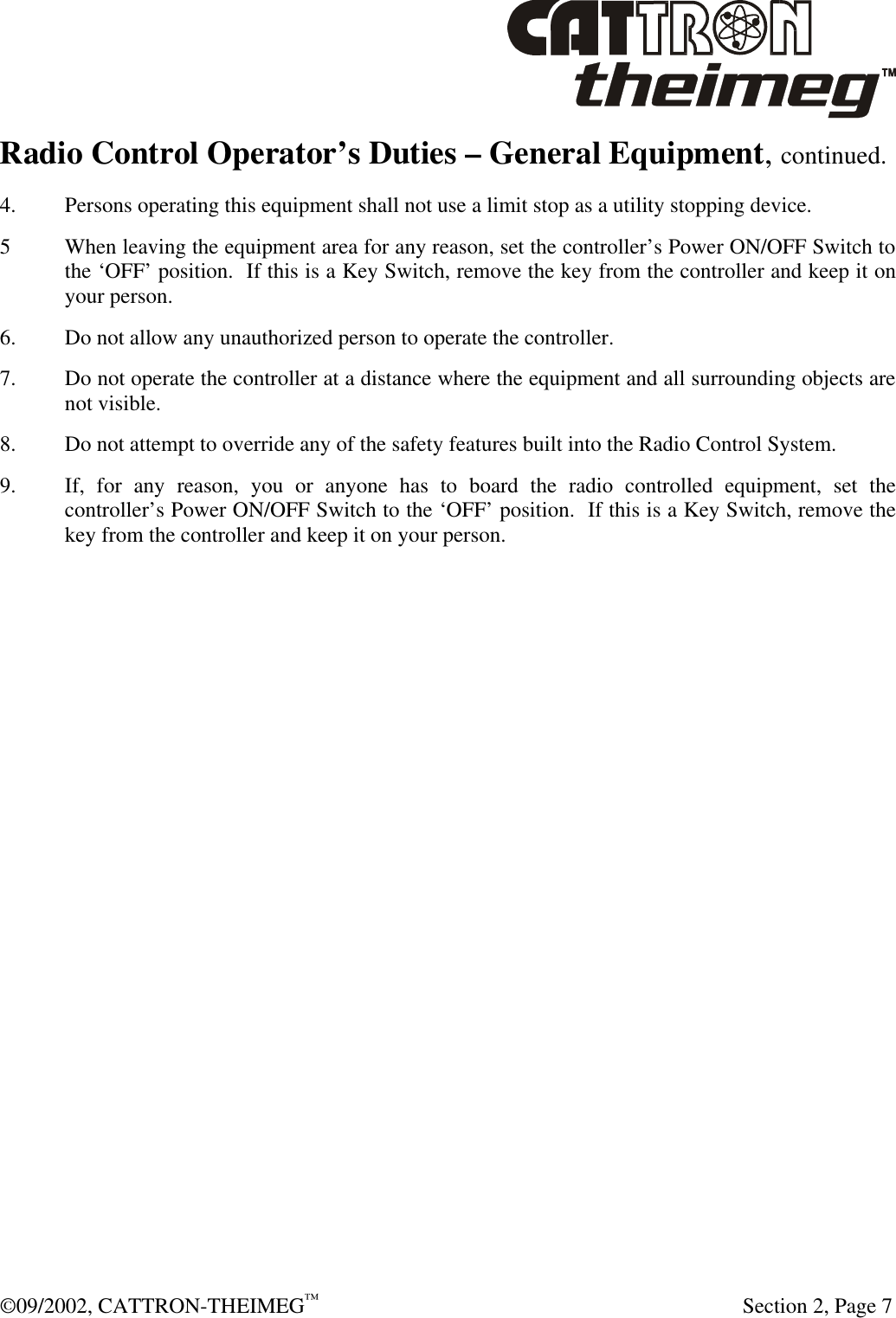  ©09/2002, CATTRON-THEIMEG™   Section 2, Page 7 Radio Control Operator’s Duties – General Equipment, continued. 4. Persons operating this equipment shall not use a limit stop as a utility stopping device. 5 When leaving the equipment area for any reason, set the controller’s Power ON/OFF Switch to the ‘OFF’ position.  If this is a Key Switch, remove the key from the controller and keep it on your person. 6. Do not allow any unauthorized person to operate the controller. 7. Do not operate the controller at a distance where the equipment and all surrounding objects are not visible. 8. Do not attempt to override any of the safety features built into the Radio Control System. 9. If, for any reason, you or anyone has to board the radio controlled equipment, set the controller’s Power ON/OFF Switch to the ‘OFF’ position.  If this is a Key Switch, remove the key from the controller and keep it on your person. 