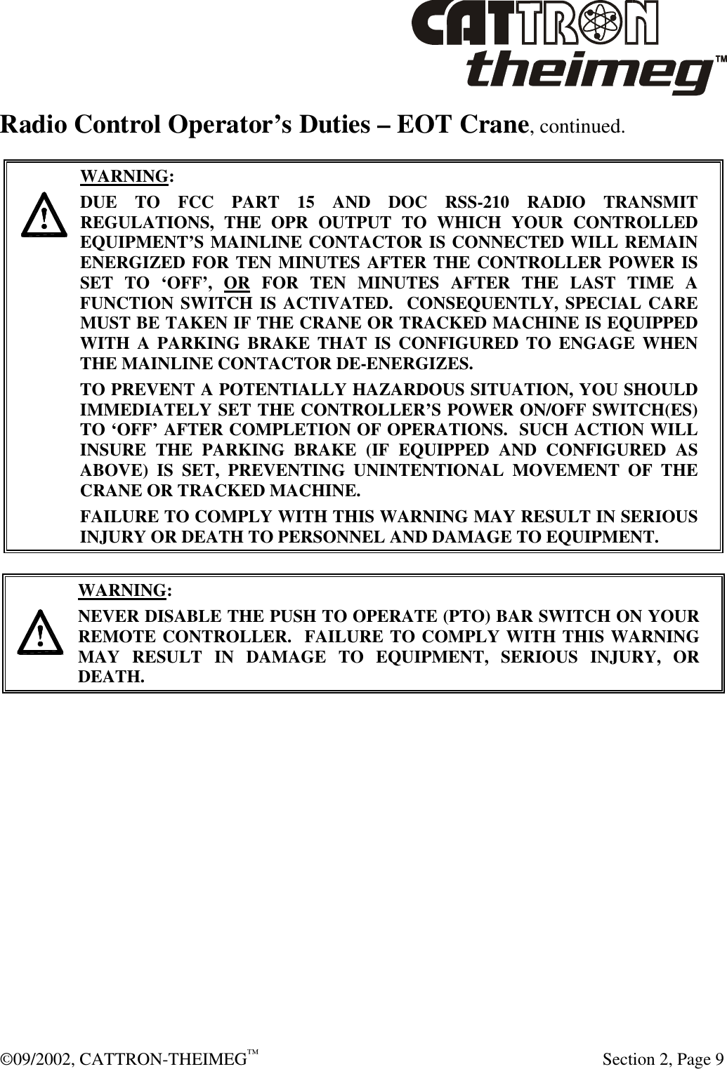  ©09/2002, CATTRON-THEIMEG™   Section 2, Page 9 Radio Control Operator’s Duties – EOT Crane, continued.       WARNING: DUE TO FCC PART 15 AND DOC RSS-210 RADIO TRANSMIT REGULATIONS, THE OPR OUTPUT TO WHICH YOUR CONTROLLED EQUIPMENT’S MAINLINE CONTACTOR IS CONNECTED WILL REMAIN ENERGIZED FOR TEN MINUTES AFTER THE CONTROLLER POWER IS SET TO ‘OFF’, OR FOR TEN MINUTES AFTER THE LAST TIME A FUNCTION SWITCH IS ACTIVATED.  CONSEQUENTLY, SPECIAL CARE MUST BE TAKEN IF THE CRANE OR TRACKED MACHINE IS EQUIPPED WITH A PARKING BRAKE THAT IS CONFIGURED TO ENGAGE WHEN THE MAINLINE CONTACTOR DE-ENERGIZES.    TO PREVENT A POTENTIALLY HAZARDOUS SITUATION, YOU SHOULD IMMEDIATELY SET THE CONTROLLER’S POWER ON/OFF SWITCH(ES) TO ‘OFF’ AFTER COMPLETION OF OPERATIONS.  SUCH ACTION WILL INSURE THE PARKING BRAKE (IF EQUIPPED AND CONFIGURED AS ABOVE) IS SET, PREVENTING UNINTENTIONAL MOVEMENT OF THE CRANE OR TRACKED MACHINE. FAILURE TO COMPLY WITH THIS WARNING MAY RESULT IN SERIOUS INJURY OR DEATH TO PERSONNEL AND DAMAGE TO EQUIPMENT.     WARNING: NEVER DISABLE THE PUSH TO OPERATE (PTO) BAR SWITCH ON YOUR REMOTE CONTROLLER.  FAILURE TO COMPLY WITH THIS WARNING MAY RESULT IN DAMAGE TO EQUIPMENT, SERIOUS INJURY, OR DEATH.      