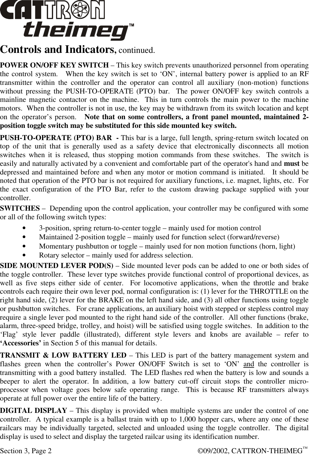  Section 3, Page 2  ©09/2002, CATTRON-THEIMEG™ Controls and Indicators, continued. POWER ON/OFF KEY SWITCH – This key switch prevents unauthorized personnel from operating the control system.   When the key switch is set to ‘ON’, internal battery power is applied to an RF transmitter within the controller and the operator can control all auxiliary (non-motion) functions without pressing the PUSH-TO-OPERATE (PTO) bar.  The power ON/OFF key switch controls a mainline magnetic contactor on the machine.  This in turn controls the main power to the machine motors.  When the controller is not in use, the key may be withdrawn from its switch location and kept on the operator’s person.   Note that on some controllers, a front panel mounted, maintained 2-position toggle switch may be substituted for this side mounted key switch. PUSH-TO-OPERATE (PTO) BAR  - This bar is a large, full length, spring-return switch located on top of the unit that is generally used as a safety device that electronically disconnects all motion switches when it is released, thus stopping motion commands from these switches.  The switch is easily and naturally activated by a convenient and comfortable part of the operator&apos;s hand and must be depressed and maintained before and when any motor or motion command is initiated.   It should be noted that operation of the PTO bar is not required for auxiliary functions, i.e. magnet, lights, etc.  For the exact configuration of the PTO Bar, refer to the custom drawing package supplied with your controller.  SWITCHES –  Depending upon the control application, your controller may be configured with some or all of the following switch types: • 3-position, spring return-to-center toggle – mainly used for motion control • Maintained 2-position toggle – mainly used for function select (forward/reverse) • Momentary pushbutton or toggle – mainly used for non motion functions (horn, light) • Rotary selector – mainly used for address selection.    SIDE MOUNTED LEVER POD(S) – Side mounted lever pods can be added to one or both sides of the toggle controller.  These lever type switches provide functional control of proportional devices, as well as five steps either side of center.  For locomotive applications, when the throttle and brake controls each require their own lever pod, normal configuration is: (1) lever for the THROTTLE on the right hand side, (2) lever for the BRAKE on the left hand side, and (3) all other functions using toggle or pushbutton switches.   For crane applications, an auxiliary hoist with stepped or stepless control may require a single lever pod mounted to the right hand side of the controller.  All other functions (brake, alarm, three-speed bridge, trolley, and hoist) will be satisfied using toggle switches.  In addition to the ‘Flag’ style lever paddle (illustrated), different style levers and knobs are available – refer to ‘Accessories’ in Section 5 of this manual for details. TRANSMIT &amp; LOW BATTERY LED – This LED is part of the battery management system and  flashes green when the controller’s Power ON/OFF Switch is set to ‘ON’ and the controller is transmitting with a good battery installed.  The LED flashes red when the battery is low and sounds a beeper to alert the operator. In addition, a low battery cut-off circuit stops the controller micro-processor when voltage goes below safe operating range.  This is because RF transmitters always operate at full power over the entire life of the battery. DIGITAL DISPLAY – This display is provided when multiple systems are under the control of one controller.  A typical example is a ballast train with up to 1,000 hopper cars, where any one of these railcars may be individually targeted, selected and unloaded using the toggle controller.  The digital display is used to select and display the targeted railcar using its identification number.  