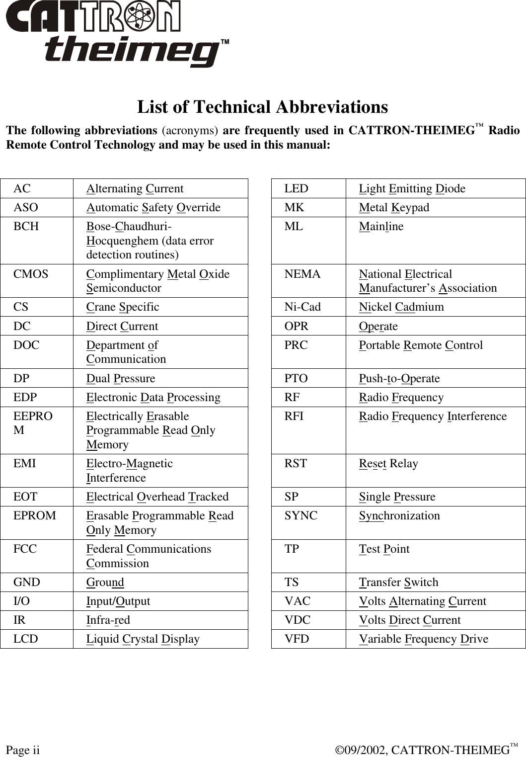  Page ii  ©09/2002, CATTRON-THEIMEG™ List of Technical Abbreviations The following abbreviations (acronyms) are frequently used in CATTRON-THEIMEG™ Radio Remote Control Technology and may be used in this manual:   AC Alternating Current  LED Light Emitting Diode ASO Automatic Safety Override  MK Metal Keypad BCH Bose-Chaudhuri-Hocquenghem (data error detection routines)  ML Mainline CMOS Complimentary Metal Oxide Semiconductor  NEMA National Electrical Manufacturer’s Association CS Crane Specific  Ni-Cad Nickel Cadmium DC Direct Current    OPR Operate DOC Department of Communication  PRC Portable Remote Control DP Dual Pressure  PTO Push-to-Operate  EDP Electronic Data Processing  RF Radio Frequency EEPROM Electrically Erasable Programmable Read Only Memory  RFI Radio Frequency Interference EMI Electro-Magnetic Interference  RST Reset Relay EOT Electrical Overhead Tracked    SP Single Pressure EPROM Erasable Programmable Read Only Memory  SYNC Synchronization FCC Federal Communications Commission  TP Test Point GND Ground  TS Transfer Switch I/O Input/Output  VAC Volts Alternating Current  IR  Infra-red  VDC Volts Direct Current  LCD Liquid Crystal Display  VFD Variable Frequency Drive  
