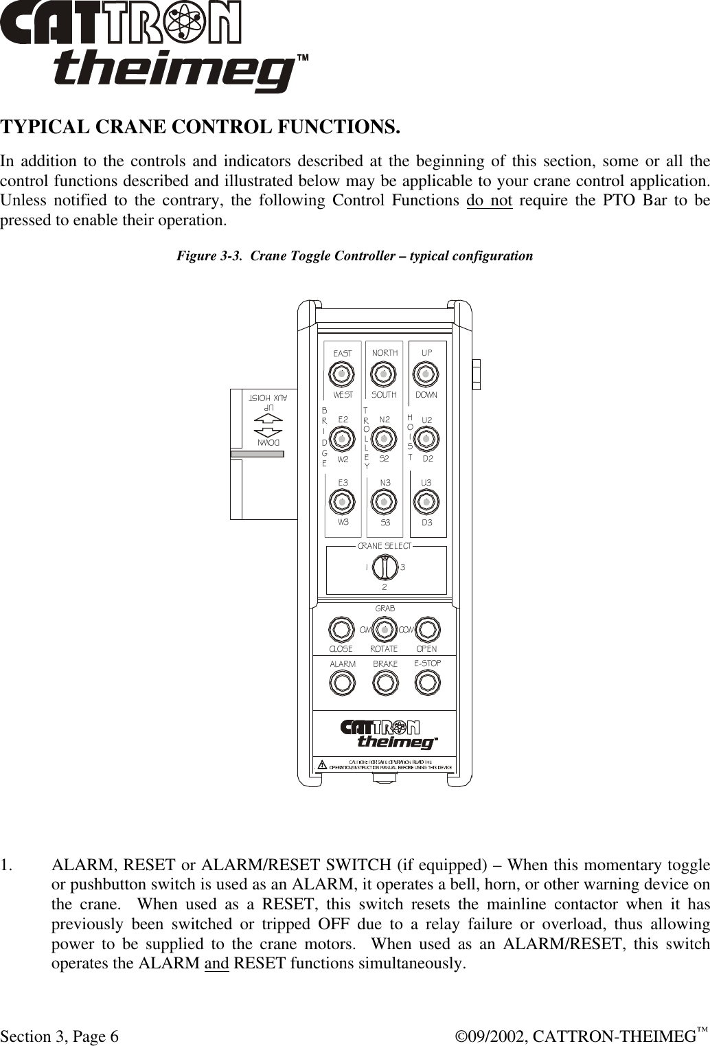  Section 3, Page 6  ©09/2002, CATTRON-THEIMEG™ TYPICAL CRANE CONTROL FUNCTIONS.   In addition to the controls and indicators described at the beginning of this section, some or all the control functions described and illustrated below may be applicable to your crane control application.  Unless notified to the contrary, the following Control Functions do not require the PTO Bar to be pressed to enable their operation.   Figure 3-3.  Crane Toggle Controller – typical configuration NORTHSOUTHDOWNEASTWESTUPBRIDGETROLLEYHOISTE2W2E3W3N2S2N3S3U2D2U3D3A U X H O IS TD O W NU PGRABCCWCWROTATEOPENCLOSEALARMBRAKEE-STOPCRANE SELECT123  1. ALARM, RESET or ALARM/RESET SWITCH (if equipped) – When this momentary toggle or pushbutton switch is used as an ALARM, it operates a bell, horn, or other warning device on the crane.  When used as a RESET, this switch resets the mainline contactor when it has previously been switched or tripped OFF due to a relay failure or overload, thus allowing power to be supplied to the crane motors.  When used as an ALARM/RESET, this switch operates the ALARM and RESET functions simultaneously. 