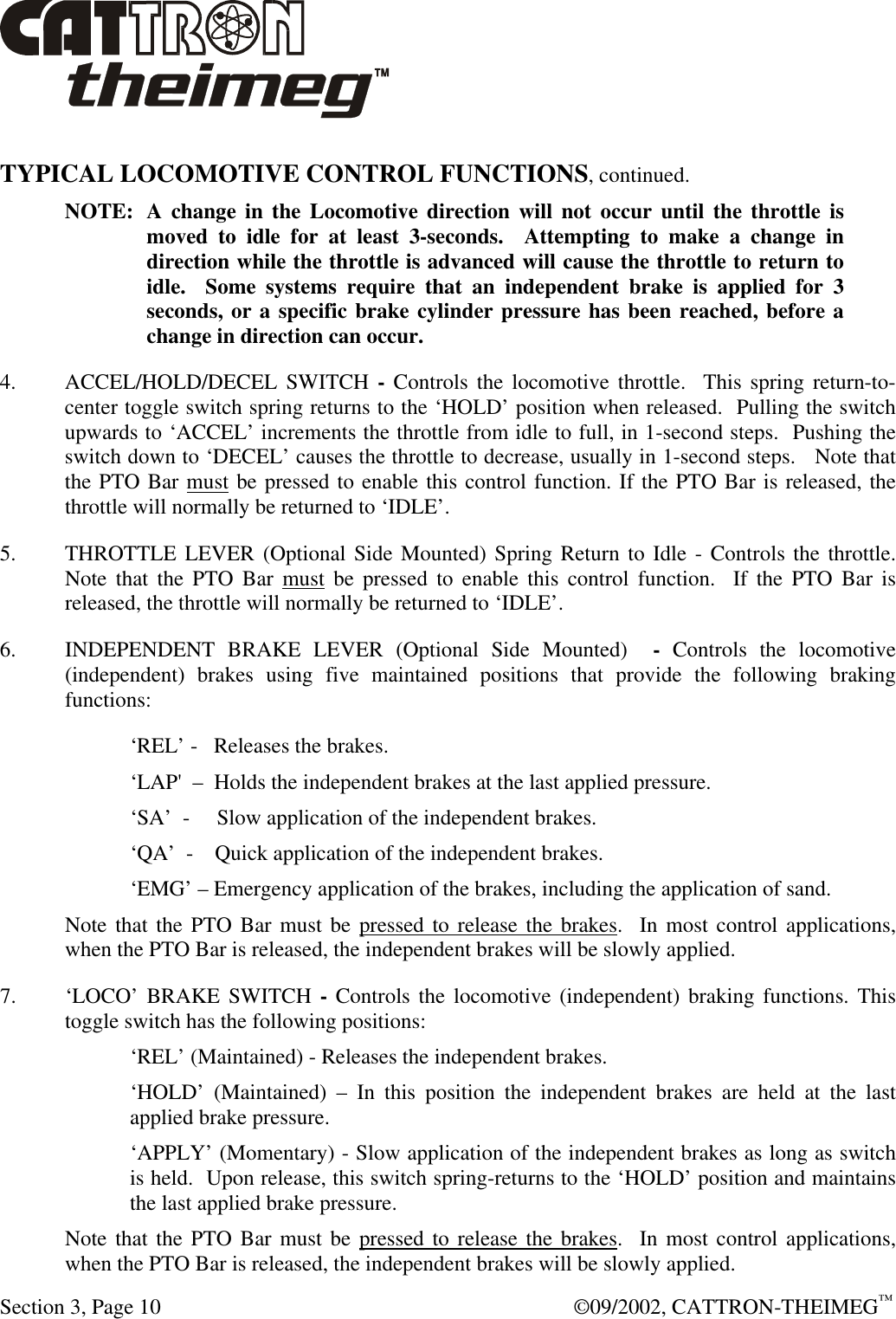  Section 3, Page 10  ©09/2002, CATTRON-THEIMEG™  TYPICAL LOCOMOTIVE CONTROL FUNCTIONS, continued. NOTE: A change in the Locomotive direction will not occur until the throttle is moved to idle for at least 3-seconds.  Attempting to make a change in direction while the throttle is advanced will cause the throttle to return to idle.  Some systems require that an independent brake is applied for 3 seconds, or a specific brake cylinder pressure has been reached, before a change in direction can occur. 4. ACCEL/HOLD/DECEL SWITCH - Controls the locomotive throttle.  This spring return-to-center toggle switch spring returns to the ‘HOLD’ position when released.  Pulling the switch upwards to ‘ACCEL’ increments the throttle from idle to full, in 1-second steps.  Pushing the switch down to ‘DECEL’ causes the throttle to decrease, usually in 1-second steps.   Note that the PTO Bar must be pressed to enable this control function. If the PTO Bar is released, the throttle will normally be returned to ‘IDLE’. 5. THROTTLE LEVER (Optional Side Mounted) Spring Return to Idle - Controls the throttle. Note that the PTO Bar must be pressed to enable this control function.  If the PTO Bar is released, the throttle will normally be returned to ‘IDLE’. 6. INDEPENDENT BRAKE LEVER (Optional Side Mounted)  - Controls the locomotive (independent) brakes using five maintained positions that provide the following braking functions: ‘REL’ -   Releases the brakes. ‘LAP&apos;  –  Holds the independent brakes at the last applied pressure.   ‘SA’  -     Slow application of the independent brakes.   ‘QA’  -    Quick application of the independent brakes.  ‘EMG’ – Emergency application of the brakes, including the application of sand. Note that the PTO Bar must be pressed to release the brakes.  In most control applications, when the PTO Bar is released, the independent brakes will be slowly applied. 7. ‘LOCO’ BRAKE SWITCH - Controls the locomotive (independent) braking functions. This toggle switch has the following positions: ‘REL’ (Maintained) - Releases the independent brakes. ‘HOLD’ (Maintained) – In this position the independent brakes are held at the last applied brake pressure. ‘APPLY’ (Momentary) - Slow application of the independent brakes as long as switch is held.  Upon release, this switch spring-returns to the ‘HOLD’ position and maintains the last applied brake pressure. Note that the PTO Bar must be pressed to release the brakes.  In most control applications, when the PTO Bar is released, the independent brakes will be slowly applied. 