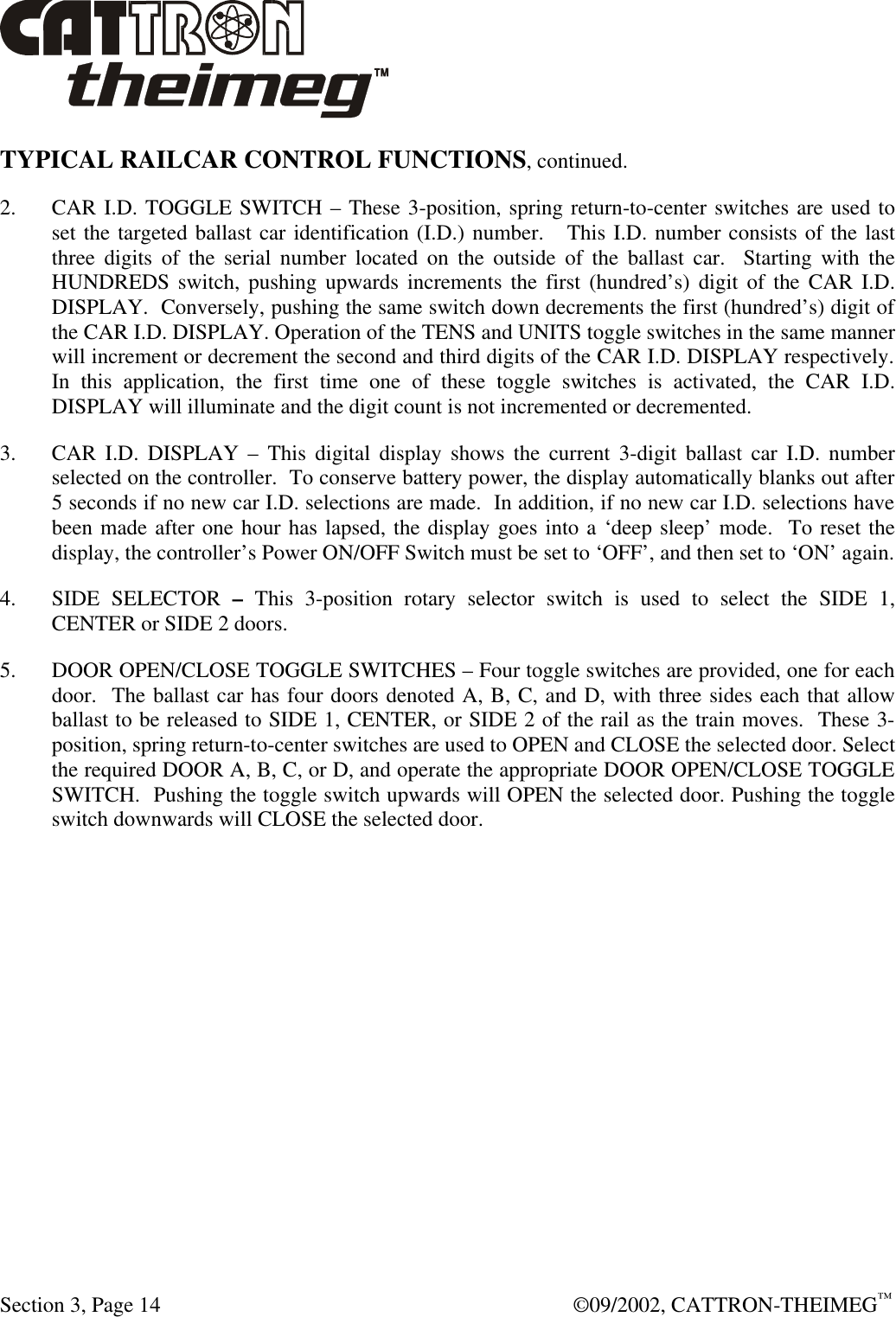  Section 3, Page 14  ©09/2002, CATTRON-THEIMEG™ TYPICAL RAILCAR CONTROL FUNCTIONS, continued.  2. CAR I.D. TOGGLE SWITCH – These 3-position, spring return-to-center switches are used to set the targeted ballast car identification (I.D.) number.   This I.D. number consists of the last three digits of the serial number located on the outside of the ballast car.  Starting with the HUNDREDS switch, pushing upwards increments the first (hundred’s) digit of the CAR I.D. DISPLAY.  Conversely, pushing the same switch down decrements the first (hundred’s) digit of the CAR I.D. DISPLAY. Operation of the TENS and UNITS toggle switches in the same manner will increment or decrement the second and third digits of the CAR I.D. DISPLAY respectively.  In this application, the first time one of these toggle switches is activated, the CAR I.D. DISPLAY will illuminate and the digit count is not incremented or decremented.   3. CAR I.D. DISPLAY – This digital display shows the current 3-digit ballast car I.D. number selected on the controller.  To conserve battery power, the display automatically blanks out after 5 seconds if no new car I.D. selections are made.  In addition, if no new car I.D. selections have been made after one hour has lapsed, the display goes into a ‘deep sleep’ mode.  To reset the display, the controller’s Power ON/OFF Switch must be set to ‘OFF’, and then set to ‘ON’ again. 4. SIDE SELECTOR – This 3-position rotary selector switch is used to select the SIDE 1, CENTER or SIDE 2 doors.  5. DOOR OPEN/CLOSE TOGGLE SWITCHES – Four toggle switches are provided, one for each door.  The ballast car has four doors denoted A, B, C, and D, with three sides each that allow ballast to be released to SIDE 1, CENTER, or SIDE 2 of the rail as the train moves.  These 3-position, spring return-to-center switches are used to OPEN and CLOSE the selected door. Select the required DOOR A, B, C, or D, and operate the appropriate DOOR OPEN/CLOSE TOGGLE SWITCH.  Pushing the toggle switch upwards will OPEN the selected door. Pushing the toggle switch downwards will CLOSE the selected door. 