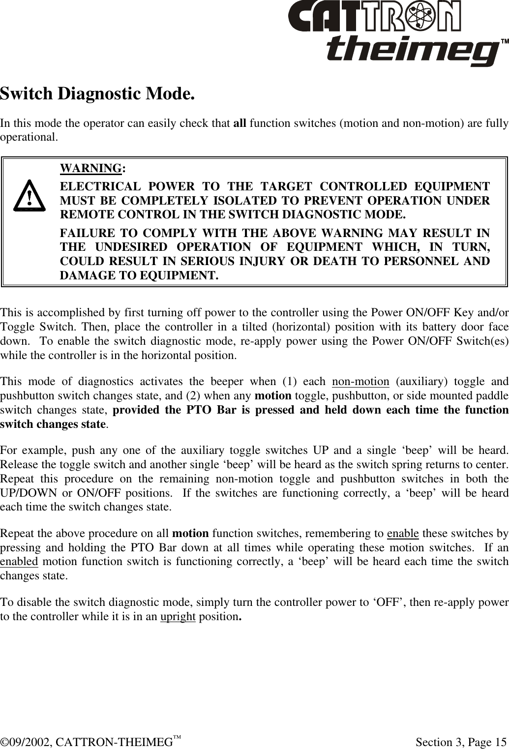  ©09/2002, CATTRON-THEIMEG™   Section 3, Page 15 Switch Diagnostic Mode. In this mode the operator can easily check that all function switches (motion and non-motion) are fully operational.       WARNING: ELECTRICAL POWER TO THE TARGET CONTROLLED EQUIPMENT MUST BE COMPLETELY ISOLATED TO PREVENT OPERATION UNDER REMOTE CONTROL IN THE SWITCH DIAGNOSTIC MODE.  FAILURE TO COMPLY WITH THE ABOVE WARNING MAY RESULT IN THE UNDESIRED OPERATION OF EQUIPMENT WHICH, IN TURN, COULD RESULT IN SERIOUS INJURY OR DEATH TO PERSONNEL AND DAMAGE TO EQUIPMENT.  This is accomplished by first turning off power to the controller using the Power ON/OFF Key and/or Toggle Switch. Then, place the controller in a tilted (horizontal) position with its battery door face down.  To enable the switch diagnostic mode, re-apply power using the Power ON/OFF Switch(es) while the controller is in the horizontal position.  This mode of diagnostics activates the beeper when (1) each non-motion (auxiliary) toggle and pushbutton switch changes state, and (2) when any motion toggle, pushbutton, or side mounted paddle switch changes state, provided the PTO Bar is pressed and held down each time the function switch changes state.    For example, push any one of the auxiliary toggle switches UP and a single ‘beep’ will be heard.  Release the toggle switch and another single ‘beep’ will be heard as the switch spring returns to center.  Repeat this procedure on the remaining non-motion toggle and pushbutton switches in both the UP/DOWN or ON/OFF positions.  If the switches are functioning correctly, a ‘beep’ will be heard each time the switch changes state.  Repeat the above procedure on all motion function switches, remembering to enable these switches by pressing and holding the PTO Bar down at all times while operating these motion switches.  If an enabled motion function switch is functioning correctly, a ‘beep’ will be heard each time the switch changes state. To disable the switch diagnostic mode, simply turn the controller power to ‘OFF’, then re-apply power to the controller while it is in an upright position. 