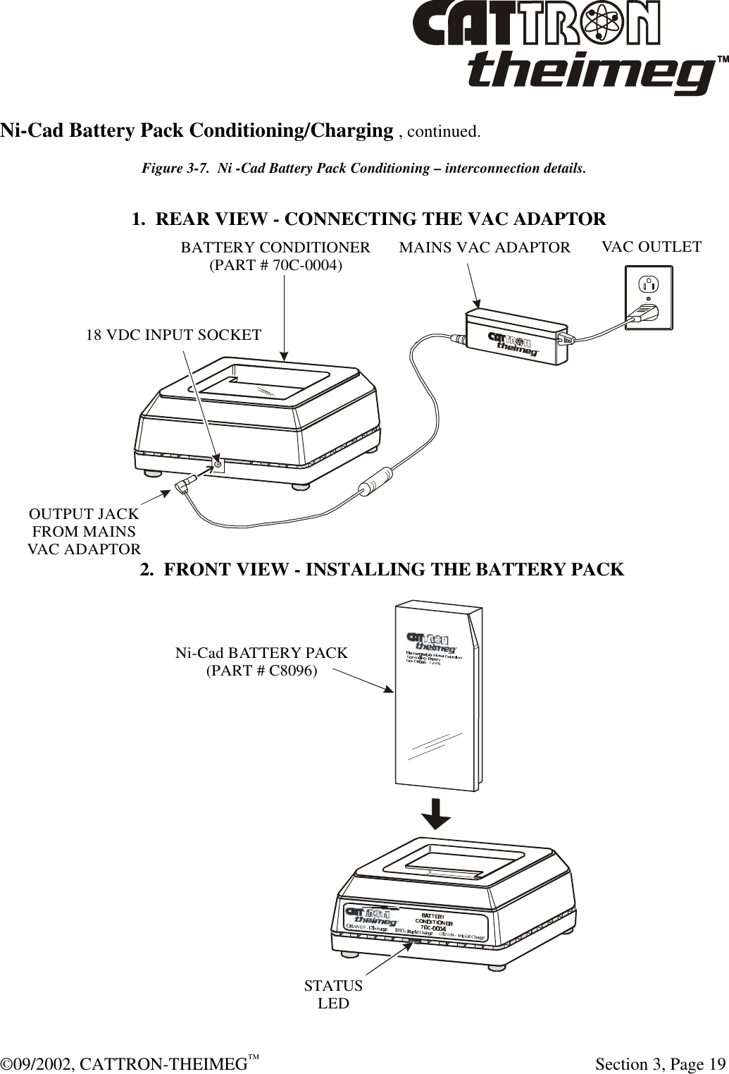  ©09/2002, CATTRON-THEIMEG™   Section 3, Page 19 Ni-Cad Battery Pack Conditioning/Charging , continued. Figure 3-7.  Ni -Cad Battery Pack Conditioning – interconnection details. 1.  REAR VIEW - CONNECTING THE VAC ADAPTOR2.  FRONT VIEW - INSTALLING THE BATTERY PACKOUTPUT JACKFROM MAINSVAC ADAPTORMAINS VAC ADAPTORVAC OUTLET18 VDC INPUT SOCKETBATTERY CONDITIONER(PART # 70C-0004)STATUSLEDNi-Cad BATTERY PACK(PART # C8096)  