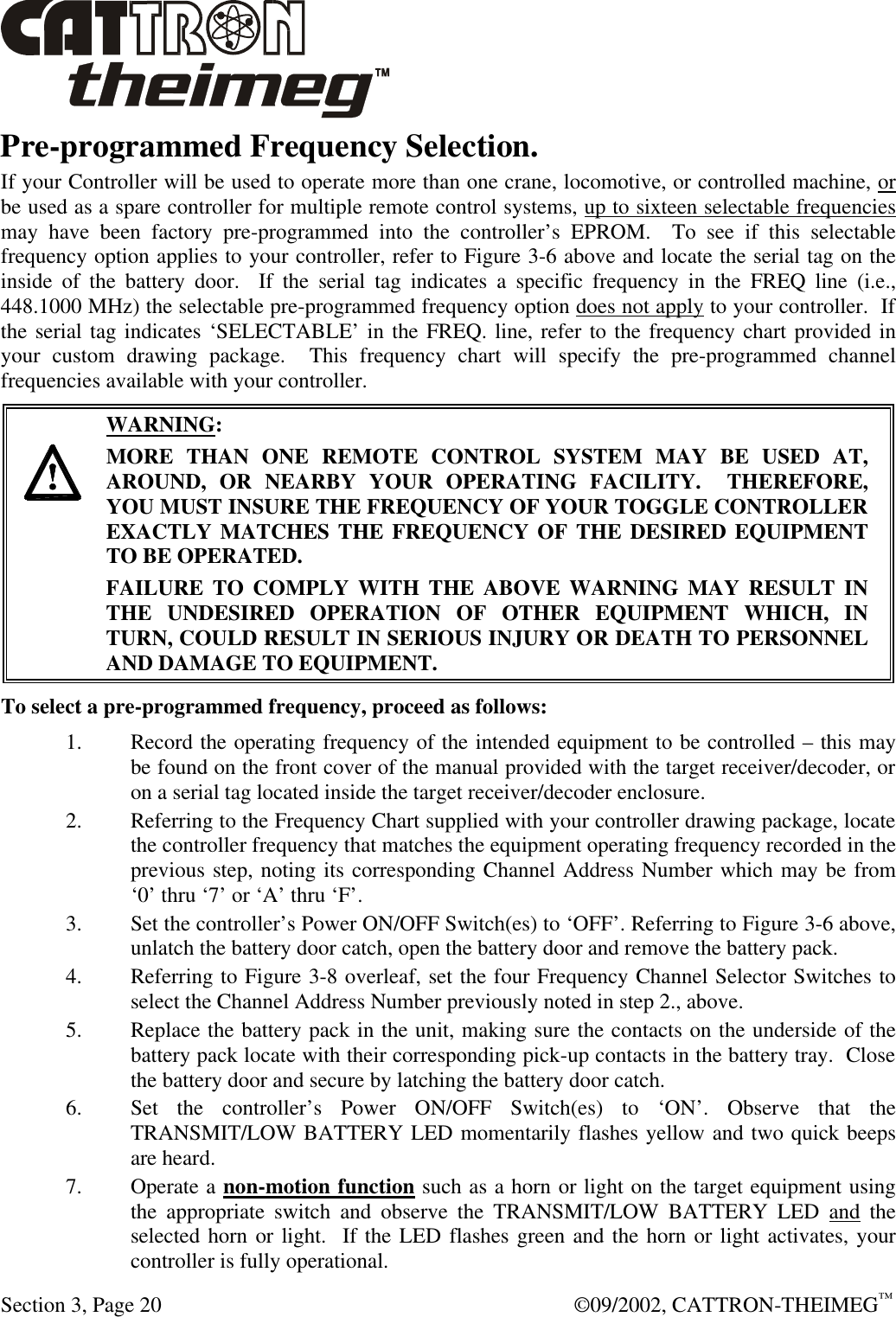  Section 3, Page 20  ©09/2002, CATTRON-THEIMEG™ Pre-programmed Frequency Selection. If your Controller will be used to operate more than one crane, locomotive, or controlled machine, or be used as a spare controller for multiple remote control systems, up to sixteen selectable frequencies may have been factory pre-programmed into the controller’s EPROM.  To see if this selectable frequency option applies to your controller, refer to Figure 3-6 above and locate the serial tag on the inside of the battery door.  If the serial tag indicates a specific frequency in the FREQ line (i.e., 448.1000 MHz) the selectable pre-programmed frequency option does not apply to your controller.  If the serial tag indicates ‘SELECTABLE’ in the FREQ. line, refer to the frequency chart provided in your custom drawing package.  This frequency chart will specify the pre-programmed channel frequencies available with your controller.       WARNING: MORE THAN ONE REMOTE CONTROL SYSTEM MAY BE USED AT, AROUND, OR NEARBY YOUR OPERATING FACILITY.  THEREFORE, YOU MUST INSURE THE FREQUENCY OF YOUR TOGGLE CONTROLLER EXACTLY MATCHES THE FREQUENCY OF THE DESIRED EQUIPMENT TO BE OPERATED. FAILURE TO COMPLY WITH THE ABOVE WARNING MAY RESULT IN THE UNDESIRED OPERATION OF OTHER EQUIPMENT WHICH, IN TURN, COULD RESULT IN SERIOUS INJURY OR DEATH TO PERSONNEL AND DAMAGE TO EQUIPMENT.  To select a pre-programmed frequency, proceed as follows: 1. Record the operating frequency of the intended equipment to be controlled – this may be found on the front cover of the manual provided with the target receiver/decoder, or on a serial tag located inside the target receiver/decoder enclosure. 2. Referring to the Frequency Chart supplied with your controller drawing package, locate the controller frequency that matches the equipment operating frequency recorded in the previous step, noting its corresponding Channel Address Number which may be from ‘0’ thru ‘7’ or ‘A’ thru ‘F’. 3. Set the controller’s Power ON/OFF Switch(es) to ‘OFF’. Referring to Figure 3-6 above, unlatch the battery door catch, open the battery door and remove the battery pack.   4. Referring to Figure 3-8 overleaf, set the four Frequency Channel Selector Switches to select the Channel Address Number previously noted in step 2., above.   5. Replace the battery pack in the unit, making sure the contacts on the underside of the battery pack locate with their corresponding pick-up contacts in the battery tray.  Close the battery door and secure by latching the battery door catch.  6. Set the controller’s Power ON/OFF Switch(es) to ‘ON’. Observe that the TRANSMIT/LOW BATTERY LED momentarily flashes yellow and two quick beeps are heard.  7. Operate a non-motion function such as a horn or light on the target equipment using the appropriate switch and observe the TRANSMIT/LOW BATTERY LED and the selected horn or light.  If the LED flashes green and the horn or light activates, your controller is fully operational. 