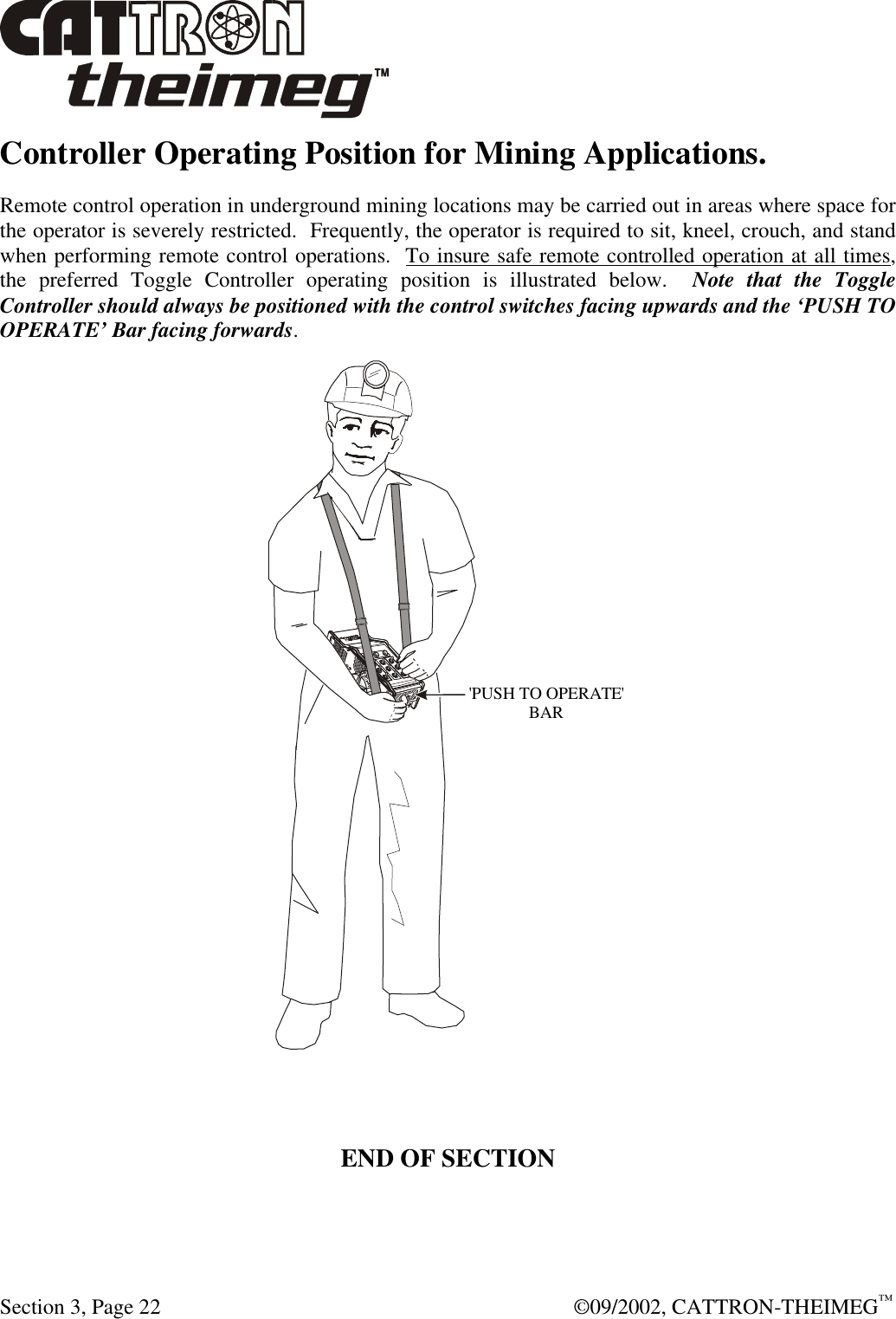  Section 3, Page 22  ©09/2002, CATTRON-THEIMEG™ Controller Operating Position for Mining Applications. Remote control operation in underground mining locations may be carried out in areas where space for the operator is severely restricted.  Frequently, the operator is required to sit, kneel, crouch, and stand when performing remote control operations.  To insure safe remote controlled operation at all times, the preferred Toggle Controller operating position is illustrated below.  Note that the Toggle Controller should always be positioned with the control switches facing upwards and the ‘PUSH TO OPERATE’ Bar facing forwards.   &apos;PUSH TO OPERATE&apos;BAR   END OF SECTION    