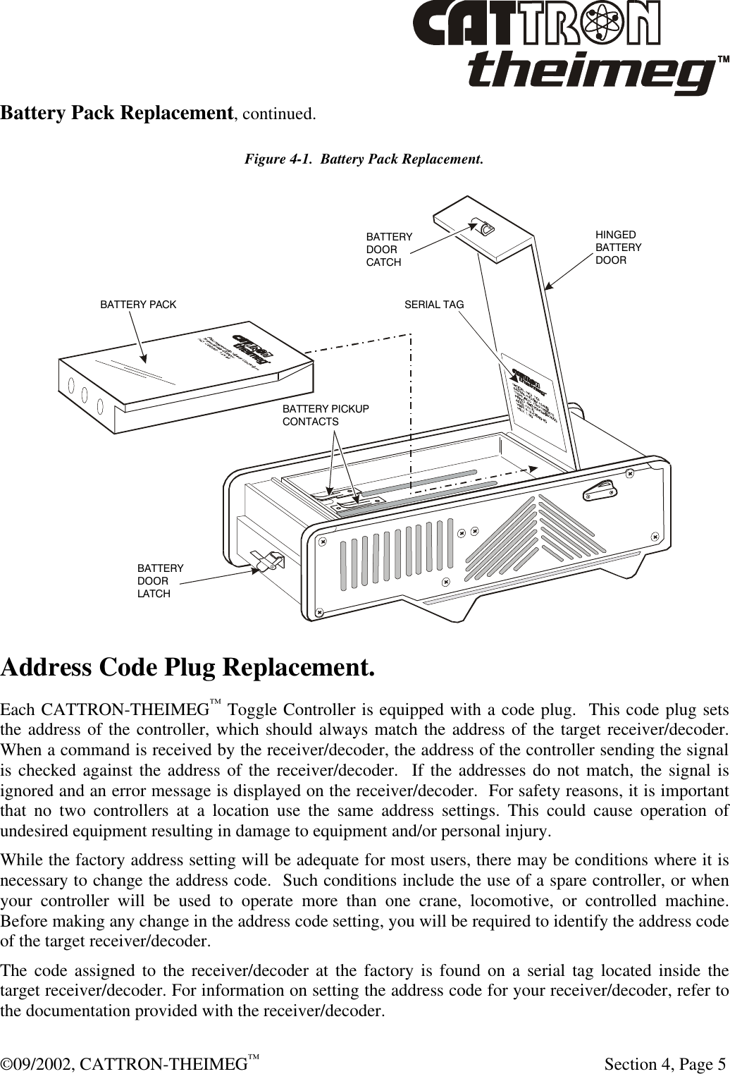  ©09/2002, CATTRON-THEIMEG™   Section 4, Page 5 Battery Pack Replacement, continued. Figure 4-1.  Battery Pack Replacement. BATTERY PACKBATTERY PICKUPCONTACTSBATTERY DOORLATCHBATTERYDOORCATCHSERIAL TAGHINGEDBATTERYDOOR Address Code Plug Replacement. Each CATTRON-THEIMEG™ Toggle Controller is equipped with a code plug.  This code plug sets the address of the controller, which should always match the address of the target receiver/decoder.  When a command is received by the receiver/decoder, the address of the controller sending the signal is checked against the address of the receiver/decoder.  If the addresses do not match, the signal is ignored and an error message is displayed on the receiver/decoder.  For safety reasons, it is important that no two controllers at a location use the same address settings. This could cause operation of undesired equipment resulting in damage to equipment and/or personal injury. While the factory address setting will be adequate for most users, there may be conditions where it is necessary to change the address code.  Such conditions include the use of a spare controller, or when your controller will be used to operate more than one crane, locomotive, or controlled machine.  Before making any change in the address code setting, you will be required to identify the address code of the target receiver/decoder. The code assigned to the receiver/decoder at the factory is found on a serial tag located inside the target receiver/decoder. For information on setting the address code for your receiver/decoder, refer to the documentation provided with the receiver/decoder. 