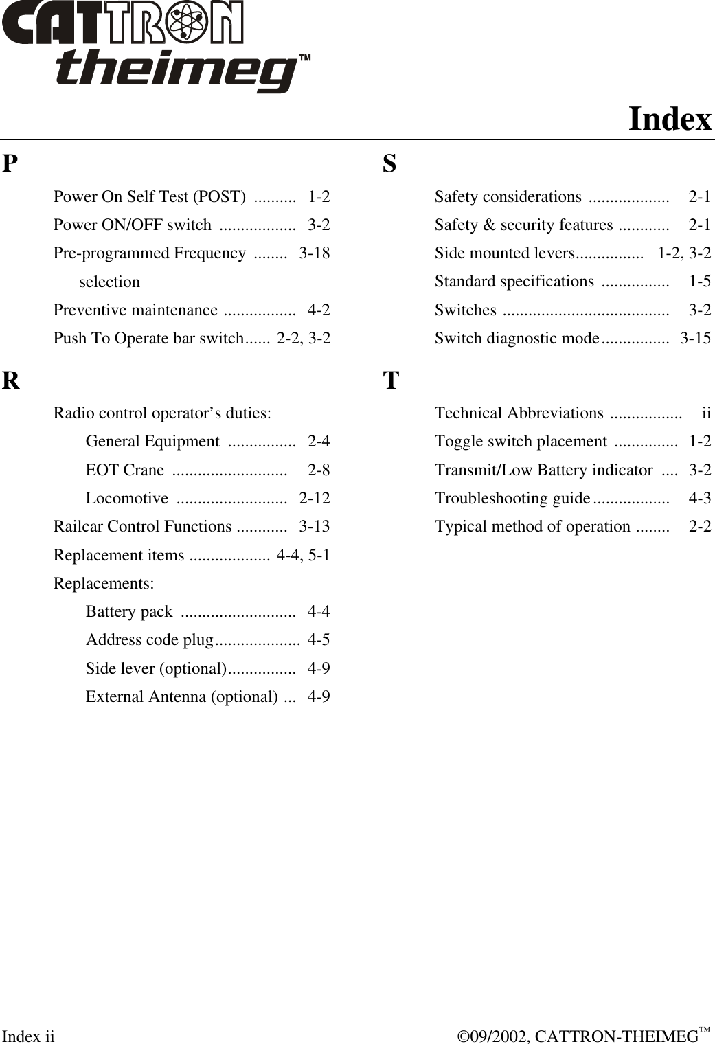  Index ii  ©09/2002, CATTRON-THEIMEG™ Index P Power On Self Test (POST)  ..........  1-2 Power ON/OFF switch  ..................  3-2  Pre-programmed Frequency  ........   3-18       selection Preventive maintenance .................  4-2 Push To Operate bar switch...... 2-2, 3-2 R Radio control operator’s duties:  General Equipment  ................  2-4  EOT Crane  ...........................   2-8  Locomotive  ..........................   2-12 Railcar Control Functions ............   3-13 Replacement items ................... 4-4, 5-1 Replacements:  Battery pack  ...........................  4-4  Address code plug....................  4-5  Side lever (optional)................  4-9  External Antenna (optional) ...  4-9   S Safety considerations ...................   2-1 Safety &amp; security features ............   2-1 Side mounted levers................   1-2, 3-2 Standard specifications ................   1-5 Switches .......................................   3-2 Switch diagnostic mode................   3-15 T Technical Abbreviations .................   ii Toggle switch placement ...............  1-2 Transmit/Low Battery indicator  .... 3-2 Troubleshooting guide..................   4-3 Typical method of operation ........   2-2     