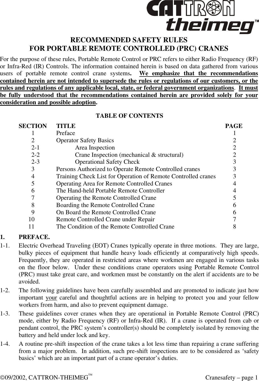  09/2002, CATTRON-THEIMEG™  Cranesafety – page 1 RECOMMENDED SAFETY RULES FOR PORTABLE REMOTE CONTROLLED (PRC) CRANES For the purpose of these rules, Portable Remote Control or PRC refers to either Radio Frequency (RF) or Infra-Red (IR) Controls. The information contained herein is based on data gathered from various users of portable remote control crane systems.  We emphasize that the recommendations contained herein are not intended to supersede the rules or regulations of our customers, or the rules and regulations of any applicable local, state, or federal government organizations.  It must be fully understood that the recommendations contained herein are provided solely for your consideration and possible adoption. TABLE OF CONTENTS SECTION TITLE        PAGE      1  Preface             1      2  Operator Safety Basics           2      2-1  Area Inspection           2      2-2  Crane Inspection (mechanical &amp; structural)        2      2-3  Operational Safety Check          3      3  Persons Authorized to Operate Remote Controlled cranes       3      4  Training Check List for Operation of Remote Controlled cranes      3      5  Operating Area for Remote Controlled Cranes        4      6  The Hand-held Portable Remote Controller         4      7  Operating the Remote Controlled Crane         5      8  Boarding the Remote Controlled Crane         6      9  On Board the Remote Controlled Crane         6    10  Remote Controlled Crane under Repair         7    11  The Condition of the Remote Controlled Crane        8 1. PREFACE. 1-1. Electric Overhead Traveling (EOT) Cranes typically operate in three motions.  They are large, bulky pieces of equipment that handle heavy loads efficiently at comparatively high speeds.  Frequently, they are operated in restricted areas where workmen are engaged in various tasks on the floor below.  Under these conditions crane operators using Portable Remote Control (PRC) must take great care, and workmen must be constantly on the alert if accidents are to be avoided. 1-2. The following guidelines have been carefully assembled and are promoted to indicate just how important your careful and thoughtful actions are in helping to protect you and your fellow workers from harm, and also to prevent equipment damage. 1-3. These guidelines cover cranes when they are operational in Portable Remote Control (PRC) mode, either by Radio Frequency (RF) or Infra-Red (IR).  If a crane is operated from cab or pendant control, the PRC system’s controller(s) should be completely isolated by removing the battery and held under lock and key. 1-4. A routine pre-shift inspection of the crane takes a lot less time than repairing a crane suffering from a major problem.  In addition, such pre-shift inspections are to be considered as ‘safety basics’ which are an important part of a crane operator’s duties.  