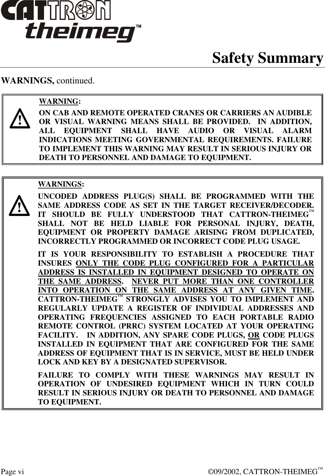  Page vi  ©09/2002, CATTRON-THEIMEG™ Safety Summary WARNINGS, continued.     WARNING: ON CAB AND REMOTE OPERATED CRANES OR CARRIERS AN AUDIBLE OR VISUAL WARNING MEANS SHALL BE PROVIDED.  IN ADDITION, ALL EQUIPMENT SHALL HAVE AUDIO OR VISUAL ALARM INDICATIONS MEETING GOVERNMENTAL REQUIREMENTS. FAILURE TO IMPLEMENT THIS WARNING MAY RESULT IN SERIOUS INJURY OR DEATH TO PERSONNEL AND DAMAGE TO EQUIPMENT.     WARNINGS: UNCODED ADDRESS PLUG(S) SHALL BE PROGRAMMED WITH THE SAME ADDRESS CODE AS SET IN THE TARGET RECEIVER/DECODER.    IT SHOULD BE FULLY UNDERSTOOD THAT CATTRON-THEIMEG™ SHALL NOT BE HELD LIABLE FOR PERSONAL INJURY, DEATH, EQUIPMENT OR PROPERTY DAMAGE ARISING FROM DUPLICATED, INCORRECTLY PROGRAMMED OR INCORRECT CODE PLUG USAGE. IT IS YOUR RESPONSIBILITY TO ESTABLISH A PROCEDURE THAT INSURES ONLY THE CODE PLUG CONFIGURED FOR A PARTICULAR ADDRESS IS INSTALLED IN EQUIPMENT DESIGNED TO OPERATE ON THE SAME ADDRESS.  NEVER PUT MORE THAN ONE CONTROLLER INTO OPERATION ON THE SAME ADDRESS AT ANY GIVEN TIME.  CATTRON-THEIMEG™ STRONGLY ADVISES YOU TO IMPLEMENT AND REGULARLY UPDATE A REGISTER OF INDIVIDUAL ADDRESSES AND OPERATING FREQUENCIES ASSIGNED TO EACH PORTABLE RADIO REMOTE CONTROL (PRRC) SYSTEM LOCATED AT YOUR OPERATING FACILITY.   IN ADDITION, ANY SPARE CODE PLUGS, OR CODE PLUGS INSTALLED IN EQUIPMENT THAT ARE CONFIGURED FOR THE SAME ADDRESS OF EQUIPMENT THAT IS IN SERVICE, MUST BE HELD UNDER LOCK AND KEY BY A DESIGNATED SUPERVISOR.   FAILURE TO COMPLY WITH THESE WARNINGS MAY RESULT IN OPERATION OF UNDESIRED EQUIPMENT WHICH IN TURN COULD RESULT IN SERIOUS INJURY OR DEATH TO PERSONNEL AND DAMAGE TO EQUIPMENT.  