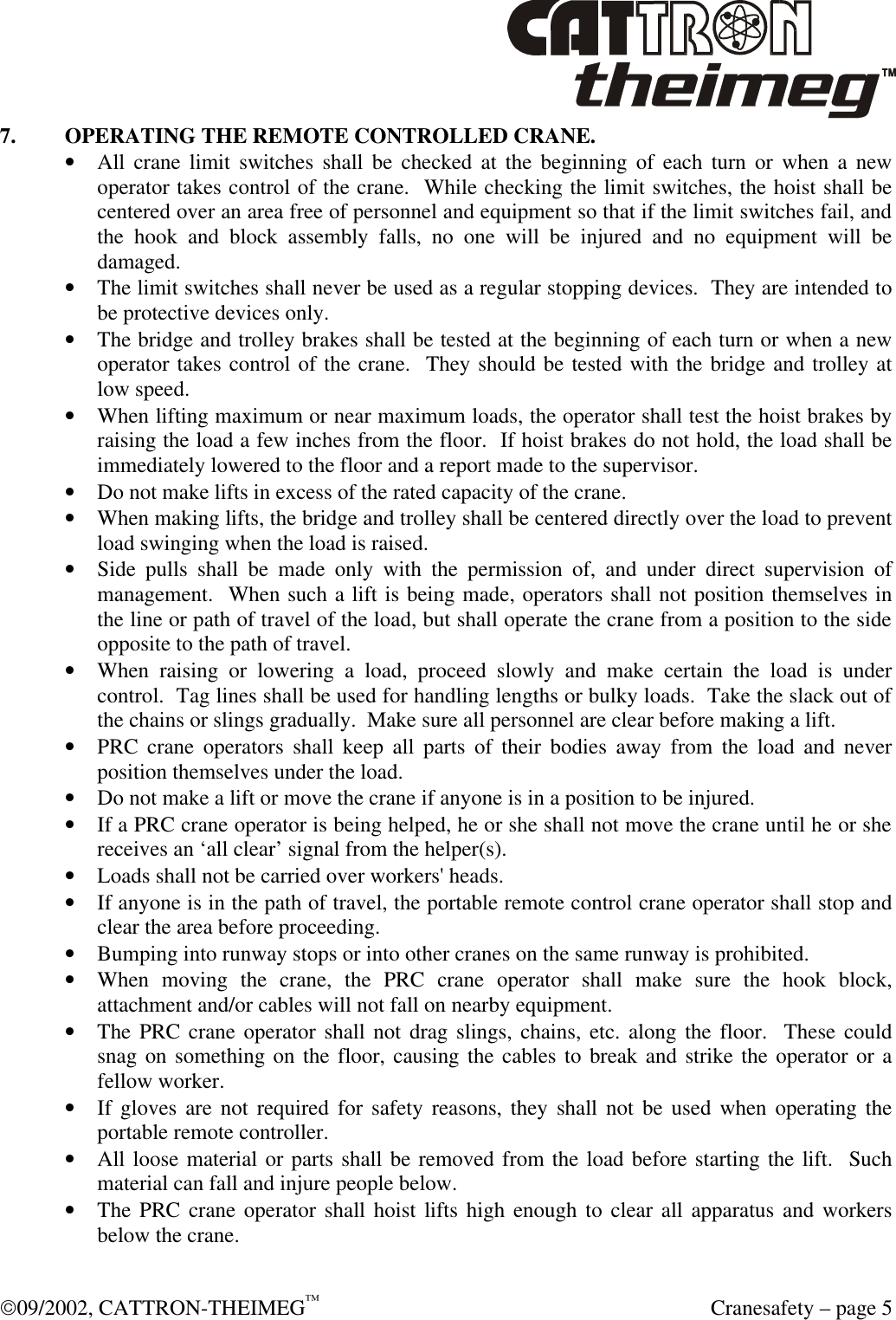  09/2002, CATTRON-THEIMEG™  Cranesafety – page 5 7. OPERATING THE REMOTE CONTROLLED CRANE. • All crane limit switches shall be checked at the beginning of each turn or when a new operator takes control of the crane.  While checking the limit switches, the hoist shall be centered over an area free of personnel and equipment so that if the limit switches fail, and the hook and block assembly falls, no one will be injured and no equipment will be damaged. • The limit switches shall never be used as a regular stopping devices.  They are intended to be protective devices only. • The bridge and trolley brakes shall be tested at the beginning of each turn or when a new operator takes control of the crane.  They should be tested with the bridge and trolley at low speed. • When lifting maximum or near maximum loads, the operator shall test the hoist brakes by raising the load a few inches from the floor.  If hoist brakes do not hold, the load shall be immediately lowered to the floor and a report made to the supervisor. • Do not make lifts in excess of the rated capacity of the crane.  • When making lifts, the bridge and trolley shall be centered directly over the load to prevent load swinging when the load is raised. • Side pulls shall be made only with the permission of, and under direct supervision of management.  When such a lift is being made, operators shall not position themselves in the line or path of travel of the load, but shall operate the crane from a position to the side opposite to the path of travel. • When raising or lowering a load, proceed slowly and make certain the load is under control.  Tag lines shall be used for handling lengths or bulky loads.  Take the slack out of the chains or slings gradually.  Make sure all personnel are clear before making a lift. • PRC crane operators shall keep all parts of their bodies away from the load and never position themselves under the load. • Do not make a lift or move the crane if anyone is in a position to be injured. • If a PRC crane operator is being helped, he or she shall not move the crane until he or she receives an ‘all clear’ signal from the helper(s). • Loads shall not be carried over workers&apos; heads. • If anyone is in the path of travel, the portable remote control crane operator shall stop and clear the area before proceeding. • Bumping into runway stops or into other cranes on the same runway is prohibited. • When moving the crane, the PRC crane operator shall make sure the hook block, attachment and/or cables will not fall on nearby equipment. • The PRC crane operator shall not drag slings, chains, etc. along the floor.  These could snag on something on the floor, causing the cables to break and strike the operator or a fellow worker. • If gloves are not required for safety reasons, they shall not be used when operating the portable remote controller. • All loose material or parts shall be removed from the load before starting the lift.  Such material can fall and injure people below. • The PRC crane operator shall hoist lifts high enough to clear all apparatus and workers below the crane. 