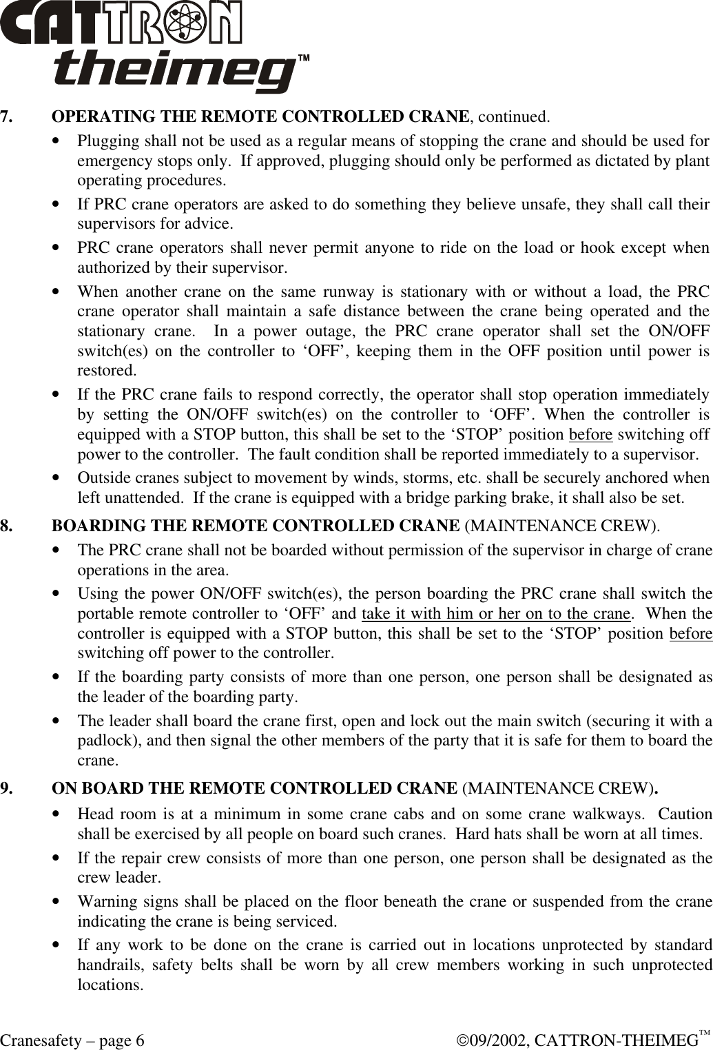  Cranesafety – page 6  09/2002, CATTRON-THEIMEG™ 7. OPERATING THE REMOTE CONTROLLED CRANE, continued. • Plugging shall not be used as a regular means of stopping the crane and should be used for emergency stops only.  If approved, plugging should only be performed as dictated by plant operating procedures.   • If PRC crane operators are asked to do something they believe unsafe, they shall call their supervisors for advice. • PRC crane operators shall never permit anyone to ride on the load or hook except when authorized by their supervisor. • When another crane on the same runway is stationary with or without a load, the PRC crane operator shall maintain a safe distance between the crane being operated and the stationary crane.  In a power outage, the PRC crane operator shall set the ON/OFF switch(es) on the controller to ‘OFF’, keeping them in the OFF position until power is restored.   • If the PRC crane fails to respond correctly, the operator shall stop operation immediately by setting the ON/OFF switch(es) on the controller to ‘OFF’. When the controller is equipped with a STOP button, this shall be set to the ‘STOP’ position before switching off power to the controller.  The fault condition shall be reported immediately to a supervisor. • Outside cranes subject to movement by winds, storms, etc. shall be securely anchored when left unattended.  If the crane is equipped with a bridge parking brake, it shall also be set. 8. BOARDING THE REMOTE CONTROLLED CRANE (MAINTENANCE CREW). • The PRC crane shall not be boarded without permission of the supervisor in charge of crane operations in the area. • Using the power ON/OFF switch(es), the person boarding the PRC crane shall switch the portable remote controller to ‘OFF’ and take it with him or her on to the crane.  When the controller is equipped with a STOP button, this shall be set to the ‘STOP’ position before switching off power to the controller. • If the boarding party consists of more than one person, one person shall be designated as the leader of the boarding party. • The leader shall board the crane first, open and lock out the main switch (securing it with a padlock), and then signal the other members of the party that it is safe for them to board the crane. 9. ON BOARD THE REMOTE CONTROLLED CRANE (MAINTENANCE CREW). • Head room is at a minimum in some crane cabs and on some crane walkways.  Caution shall be exercised by all people on board such cranes.  Hard hats shall be worn at all times. • If the repair crew consists of more than one person, one person shall be designated as the crew leader. • Warning signs shall be placed on the floor beneath the crane or suspended from the crane indicating the crane is being serviced. • If any work to be done on the crane is carried out in locations unprotected by standard handrails, safety belts shall be worn by all crew members working in such unprotected locations. 