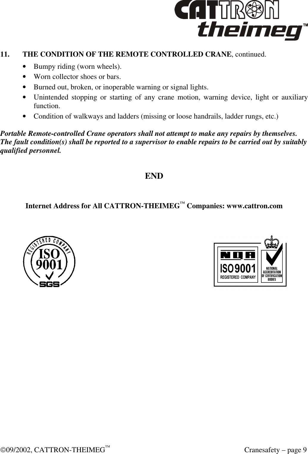  09/2002, CATTRON-THEIMEG™  Cranesafety – page 9 11. THE CONDITION OF THE REMOTE CONTROLLED CRANE, continued. • Bumpy riding (worn wheels). • Worn collector shoes or bars. • Burned out, broken, or inoperable warning or signal lights. • Unintended stopping or starting of any crane motion, warning device, light or auxiliary function. • Condition of walkways and ladders (missing or loose handrails, ladder rungs, etc.)  Portable Remote-controlled Crane operators shall not attempt to make any repairs by themselves. The fault condition(s) shall be reported to a supervisor to enable repairs to be carried out by suitably qualified personnel.  END   Internet Address for All CATTRON-THEIMEG™ Companies: www.cattron.com         