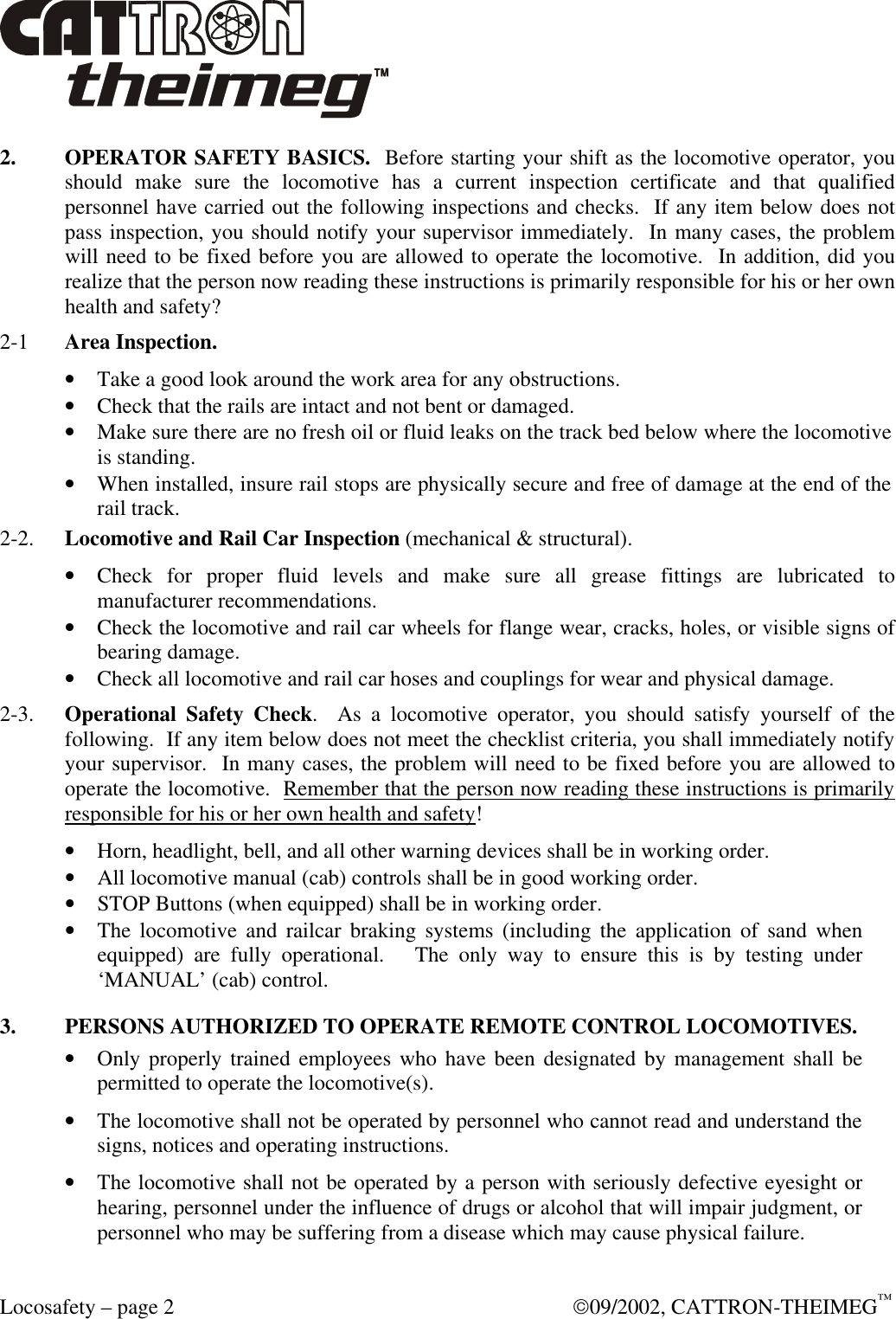  Locosafety – page 2  09/2002, CATTRON-THEIMEG™ 2. OPERATOR SAFETY BASICS.  Before starting your shift as the locomotive operator, you should make sure the locomotive has a current inspection certificate and that qualified personnel have carried out the following inspections and checks.  If any item below does not pass inspection, you should notify your supervisor immediately.  In many cases, the problem will need to be fixed before you are allowed to operate the locomotive.  In addition, did you realize that the person now reading these instructions is primarily responsible for his or her own health and safety? 2-1  Area Inspection.  • Take a good look around the work area for any obstructions. • Check that the rails are intact and not bent or damaged.  • Make sure there are no fresh oil or fluid leaks on the track bed below where the locomotive is standing. • When installed, insure rail stops are physically secure and free of damage at the end of the rail track.  2-2. Locomotive and Rail Car Inspection (mechanical &amp; structural). • Check for proper fluid levels and make sure all grease fittings are lubricated to manufacturer recommendations.  • Check the locomotive and rail car wheels for flange wear, cracks, holes, or visible signs of bearing damage. • Check all locomotive and rail car hoses and couplings for wear and physical damage.  2-3. Operational Safety Check.  As a locomotive operator, you should satisfy yourself of the following.  If any item below does not meet the checklist criteria, you shall immediately notify your supervisor.  In many cases, the problem will need to be fixed before you are allowed to operate the locomotive.  Remember that the person now reading these instructions is primarily responsible for his or her own health and safety! • Horn, headlight, bell, and all other warning devices shall be in working order. • All locomotive manual (cab) controls shall be in good working order. • STOP Buttons (when equipped) shall be in working order.  • The locomotive and railcar braking systems (including the application of sand when equipped) are fully operational.   The only way to ensure this is by testing under ‘MANUAL’ (cab) control. 3. PERSONS AUTHORIZED TO OPERATE REMOTE CONTROL LOCOMOTIVES. • Only properly trained employees who have been designated by management shall be permitted to operate the locomotive(s). • The locomotive shall not be operated by personnel who cannot read and understand the signs, notices and operating instructions. • The locomotive shall not be operated by a person with seriously defective eyesight or hearing, personnel under the influence of drugs or alcohol that will impair judgment, or personnel who may be suffering from a disease which may cause physical failure. 
