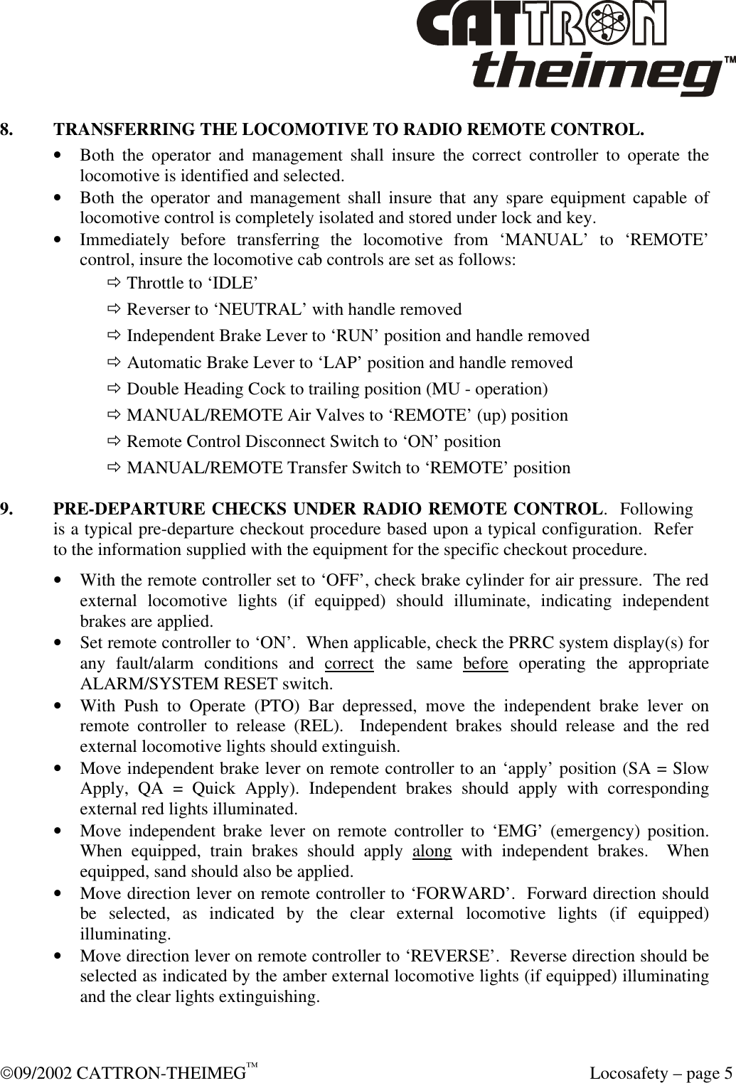  09/2002 CATTRON-THEIMEG™  Locosafety – page 5 8. TRANSFERRING THE LOCOMOTIVE TO RADIO REMOTE CONTROL. • Both the operator and management shall insure the correct controller to operate the locomotive is identified and selected. • Both the operator and management shall insure that any spare equipment capable of locomotive control is completely isolated and stored under lock and key. • Immediately before transferring the locomotive from ‘MANUAL’ to ‘REMOTE’ control, insure the locomotive cab controls are set as follows: ð Throttle to ‘IDLE’ ð Reverser to ‘NEUTRAL’ with handle removed ð Independent Brake Lever to ‘RUN’ position and handle removed ð Automatic Brake Lever to ‘LAP’ position and handle removed ð Double Heading Cock to trailing position (MU - operation) ð MANUAL/REMOTE Air Valves to ‘REMOTE’ (up) position ð Remote Control Disconnect Switch to ‘ON’ position ð MANUAL/REMOTE Transfer Switch to ‘REMOTE’ position 9. PRE-DEPARTURE CHECKS UNDER RADIO REMOTE CONTROL.  Following is a typical pre-departure checkout procedure based upon a typical configuration.  Refer to the information supplied with the equipment for the specific checkout procedure.     • With the remote controller set to ‘OFF’, check brake cylinder for air pressure.  The red external locomotive lights (if equipped) should illuminate, indicating independent brakes are applied. • Set remote controller to ‘ON’.  When applicable, check the PRRC system display(s) for any fault/alarm conditions and correct the same before operating the appropriate ALARM/SYSTEM RESET switch.   • With Push to Operate (PTO) Bar depressed, move the independent brake lever on remote controller to release (REL).  Independent brakes should release and the red external locomotive lights should extinguish. • Move independent brake lever on remote controller to an ‘apply’ position (SA = Slow Apply, QA = Quick Apply). Independent brakes should apply with corresponding external red lights illuminated. • Move independent brake lever on remote controller to ‘EMG’ (emergency) position. When equipped, train brakes should apply along with independent brakes.  When equipped, sand should also be applied. • Move direction lever on remote controller to ‘FORWARD’.  Forward direction should be selected, as indicated by the clear external locomotive lights (if equipped) illuminating. • Move direction lever on remote controller to ‘REVERSE’.  Reverse direction should be selected as indicated by the amber external locomotive lights (if equipped) illuminating and the clear lights extinguishing. 